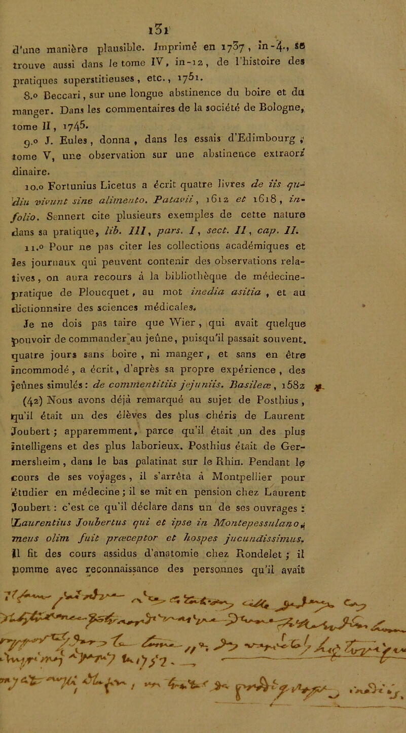 4 d’une manière plausible. Imprimé en 1737, in-4., se trouve aussi dans le tome Iv. in-12, de 1 histoire des pratiques superstitieuses, etc., ijbi. S.° Beccari, sur une longue abstinence du boire et du manger. Dans les commentaires de la société de Bologne, tome II, 174^* g.o J. Eules , donna , dans les essais d’Edimbourg ,< tome V, une observation sur une abstinence extraorz dinaire. 10.0 Fortunius Licetus a écrit quatre livres de iis qu- din vivant sine ahmeuto. Pataviit 1G12 et 1618, z/z- folio. Sennert cite plusieurs exemples de cette nature dans sa pratique, lib. 111, pars. /, sect. 11, cap. 11. ix.o Pour ne pas citer les collections académiques et les journaux qui peuvent contenir des observations rela- tives , on aura recours à la bibliothèque de médecine- pratique de Ploucquet, au mot inedia asitia , et au dictionnaire des sciences médicales. Je ne dois pas taire que Wier, qui avait quelque pouvoir de commander au jeûne, puisqu'il passait souvent, quatre jours sans boire , ni manger, et sans en être incommodé , a écrit, d’après sa propre expérience , des jeûnes simulés : de commentitiis jejuniis. Basilece , j582 ^ (42) Nous avons déjà remarqué au sujet de Posthius , qu’il était un des élèves des plus chéris de Laurent Joubert ; apparemment, parce qu’il était un des plus intelligens et des plus laborieux. Posthius était de Ger- mersheim , dans le bas palatinat sur le Rhin. Pendant le cours de ses voyages , il s’arrêta à Montpellier pour 'étudier en médecine; il se mit en pension chez Laurent Joubert : c’est ce qu’il déclare dans un de ses ouvrages : !JLaurentius Joubertus qui et ipse in Montepessulano* meus olini fuit prœceptor et hospes jucundissimus. Il fit des cours assidus d’anatomie chez Rondelet ; il pomme avec reconnaissance des personnes qu’il avait 7 *1^1' >-'tvvfT< tk. /)- y 7. T » SW ir.