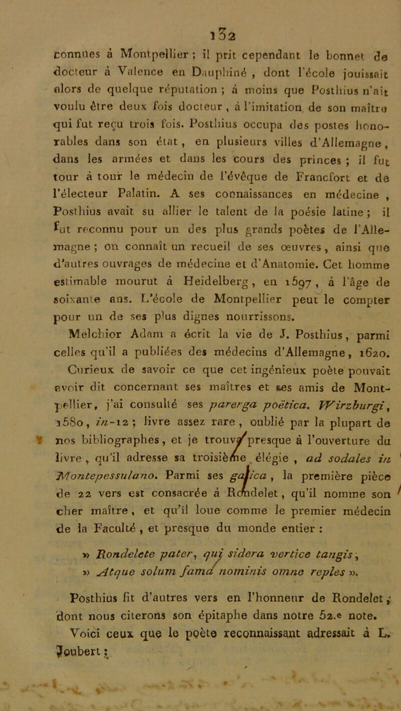 connues à Montpellier ; il prit cependant le bonnet de docteur à Valence en Dauphiné , dont l’école jouissait (dors de quelque réputation ; à moins que Posthius n’ait voulu être deux fois docteur, à l’imitation de son maître qui fut reçu trois fois. Postliius occupa des postes hono- rables dans son état, en plusieurs villes d’Allemagne, dans les armées et dans les cours des princes ; il fut tour à tour le médecin de l’évêque de Francfort et de l’électeur Palatin. A ses connaissances en médecine , Postliius avait su allier le talent de la poésie latine ; il fut reconnu pour un des plus grands poètes de l’Alle- magne ; on connaît un recueil de ses oeuvres, ainsi que d’autres ouvrages de médecine et d’Anatomie. Cet homme esiimabie mourut à Heidelberg, en 1697, à l’âge de soixante ans. L’école de Montpellier peut le compter pour un de ses plus dignes nourrissons. Melcbior Adam a écrit la vie de J. Posthius, parmi celles qu’il a publiées des médecins d’Allemagne, 1620. Curieux de savoir ce que cet ingénieux poète pouvait avoir dit concernant ses maîtres et ses amis de Mont- pellier, j’ai consulté ses parerga poëtica. Wirzburgi, ü58o, 2/Z-12 ; livre assez rare, oublié par la plupart de nos bibliographes, et je trouvât presque à l’ouverture du livre , qu’il adresse sa troisième élégie , ad sodales in ' IVlontepessnlano. Parmi ses gaiica , la première pièce de 22 vers est consacrée à Rcmdelet, qu’il nomme son ^ cher maître, et qu’il loue comme le premier médecin de la Faculté , et presque du monde entier : » Rondelets pater, qui sidéra vertice tan gis, »> Atque soluvi famci nominis omno repies ». Posthius Ht d’autres vers en l’honneur de Rondelet ; dont nous citerons son épitaphe dans notre 5z.e note. Voici ceux que le poète reconnaissant adressait à L. ?oubert :