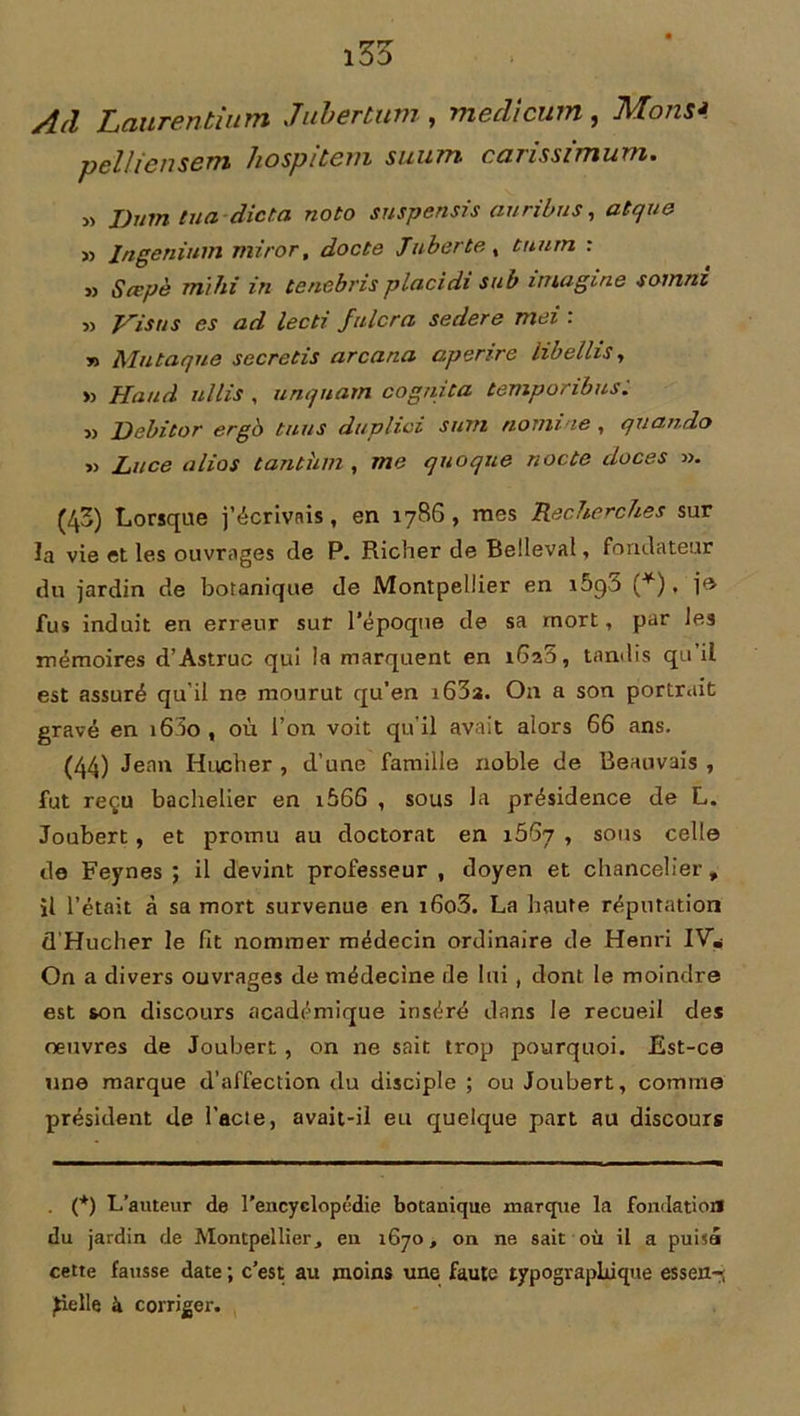Ad Laiirentium Jubertum , medicum , Mons* pelliensem hospilem suum carissïmum. » J)um tua-dicta, noto suspensis auribus, atque » Ingenium miror, docte Jubertex tuurn : » Sœpè mïhi in tenebris placidi su b imagine somm » Visas es ad lecti fniera sedere mei : n Alu ta que secretis arcana o.penre libellis, » Haud ullis , unquam cognita temporibus. » Debitor ergo tuas duplici suTti nomme , quando „ Lace a lias tanthm , me quoque nocte doces ». (43) Lorsque j’écrivais, en 1786, mes Recherches sur Ja vie et les ouvrages de P. Richer de Belleval, fondateur du jardin de botanique de Montpellier en *5q5 (*). fus induit en erreur sur l’époque de sa mort, par les mémoires d’Astruc qui la marquent en 1620, tandis qu’il est assuré qu’il ne mourut qu'en t63a. On a son portrait gravé en i63o , où l’on voit qu'il avait alors 66 ans. (44) Jean Hncher , d’une famille noble de Beauvais , fut reçu bachelier en i566 , sous la présidence de L. Joubert, et promu au doctorat en 1667 , sous celle de Feynes ; il devint professeur , doyen et chancelier , il l’était à sa mort survenue en i6o3. La haute réputation d'Hucher le fit nommer médecin ordinaire de Henri IV* On a divers ouvrages de médecine de lui , dont le moindre est son discours académique inséré dans le recueil des oeuvres de Joubert, on ne sait trop pourquoi. Est-ce une marque d’affection du disciple ; ou Joubert, comme président de l’acte, avait-il eu quelque part au discours . (*) L’auteur de l’encyclopédie botanique marque la fondation du jardin de Montpellier, en 1670, on ne sait où il a puisa cette fausse date ; c’est au moins une faute typographique es s en-, Jielle à corriger.