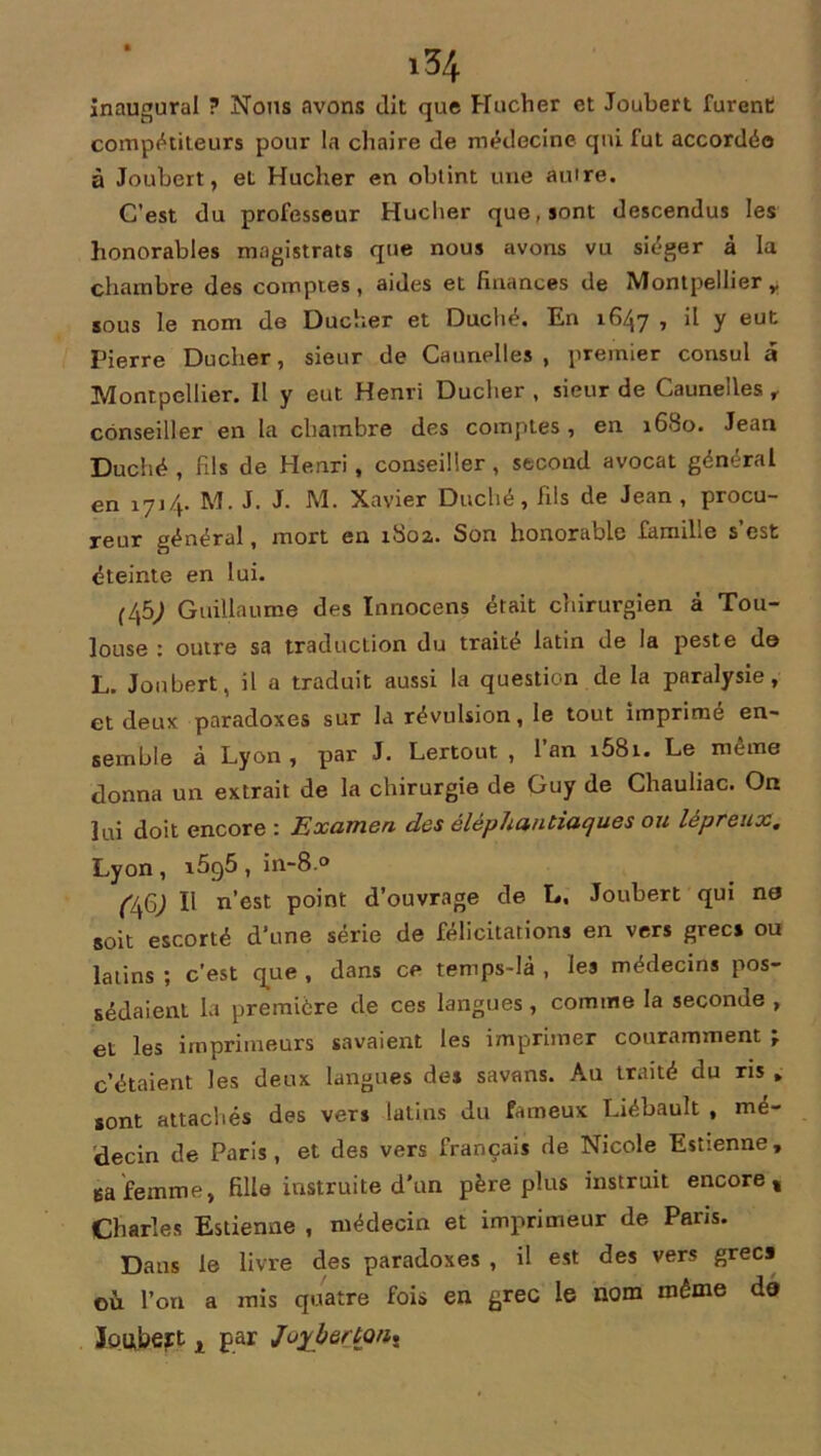inaugural ? Nous avons dit que Hucher et Joubert furent compétiteurs pour la chaire de médecine qui fut accordée à Joubert, et Hucher en obtint une autre. C’est du professeur Hucher que, sont descendus les honorables magistrats que nous avons vu siéger à la chambre des comptes, aides et finances de Montpellier r sous le nom de Ducher et Duché. En 1647 , il y eut Pierre Ducher, sieur de Caunelles , premier consul a Montpellier. Il y eut Henri Ducher , sieur de Caunelles , conseiller en la chambre des comptes, en 1680. Jean Duché , fils de Henri , conseiller, second avocat général en 1714. M. J. J- M. Xavier Duché, fils de Jean, procu- reur général, mort en 1802,. Son honorable famille s’est éteinte en lui. (45; Guillaume des Innocens était chirurgien à Tou- louse : outre sa traduction du traité latin de la peste de L. Joubert, il a traduit aussi la question de la paralysie, et deux paradoxes sur la révulsion, le tout imprimé en- semble à Lyon, par J. Lertout , l’an i58i. Le même donna un extrait de la chirurgie de Guy de Chauliac. On lui doit encore : Examen des èléphantiaques ou lépreux. Lyon , i5g5 , in-8.° (Lfi) Il n’est point d’ouvrage de L. Joubert qui ne soit escorté d'une série de félicitations en vers grecs ou latins ; c’est que , dans ce temps-là , les médecins pos- sédaient la première de ces langues, comme la seconde , et les imprimeurs savaient les imprimer couramment j c’étaient les deux langues des savons. Au traité du ris * sont attachés des vers latins du fameux Liébault , mé- decin de Paris, et des vers français de Nicole Estienne, Bafemme, fille instruite d’un père plus instruit encore, Charles Estienne , médecin et imprimeur de Paris. Dans le livre des paradoxes , il est des vers grecs où l’on a mis quatre fois en grec le nom même de loubert x par JoyberkQn*