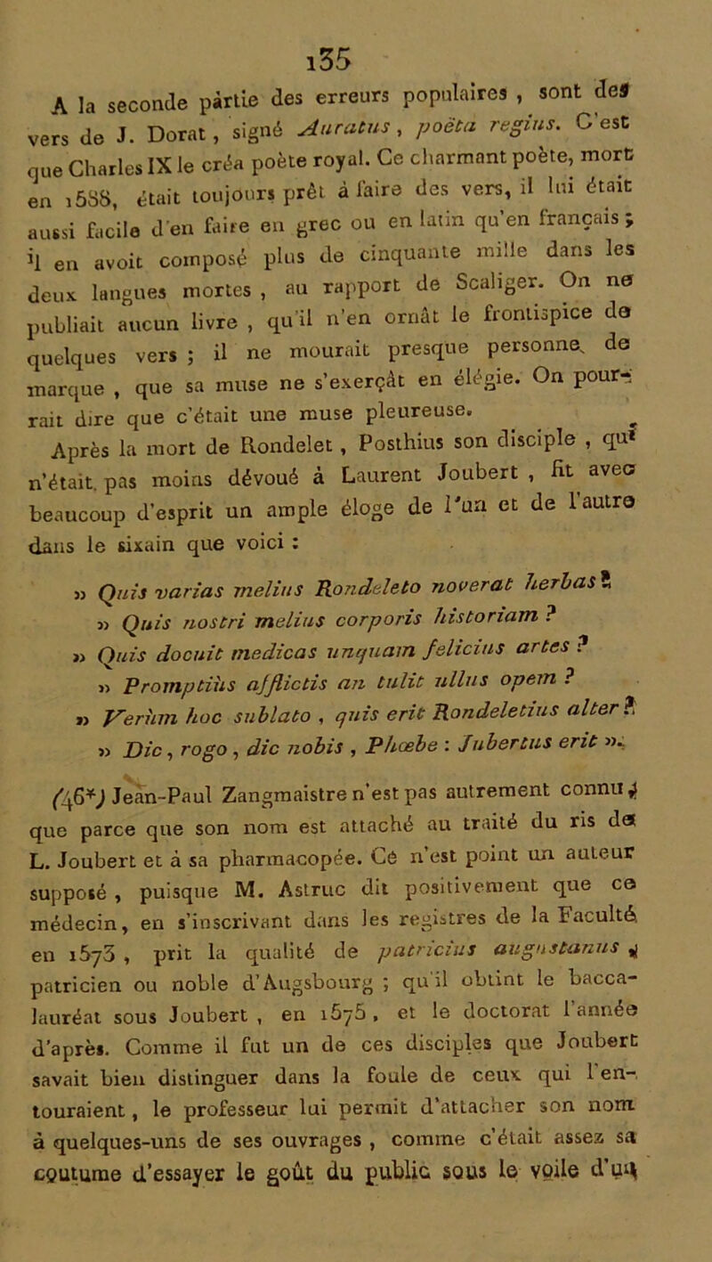 i55 A la seconde partie des erreurs populaires , sont de* vers de J. Dorât, signé Auratus, poëtà regins. C'est que Charles IX le créa poète royal. Ce charmant poète, mort en i5SS, était toujours prêt à laire des vers, il lui était aussi facile d’en faire en grec ou en latin qu’en français; *1 en avoit composé plus de cinquante mille dans les deux langues mortes , au rapport de Scaliger. On ne publiait aucun livre , qu’il n’en ornât le frontispice de quelques vers ; il ne mourait presque personne, de marque , que sa muse ne s’exerçât en élégie. On pour- rait dire que c’était une muse pleureuse. Après la mort de Rondelet , Posthius son disciple , qu* n’était, pas moins dévoué à Laurent Joubert , Ht avec beaucoup d’esprit un ample éloge de l'un et de 1 autre dans le sixain que voici : » Quis varias rnelius Rondeleto noverat herbas î j> Quis nos tri melius corporis histonam ? » Quis docuit medicas uncjuam felicius artes ? r> Promptüis ajflictis an tulit ullus opem ? » Verhm hoc snblato , quis erit Rondeletius alter ? Die, rogo , die nobis , P/icebe : Jubertus erit (/fi*) Jean-Paul Zangmaistre n’est pas autrement connue que parce que son nom est attaché au traité du ris det L. Joubert et à sa pharmacopée. Ce n’est point un auteur supposé , puisque M. Astruc dit positivement que ce médecin, en s’inscrivant dans les registres de la Faculté, en 1673 , prit la qualité de patricius augnstanus 4 patricien ou noble d’Augsbourg ; qu il obtint le bacca- lauréat sous Joubert , en i5y5 , et le doctorat 1 année d’après. Comme il fut un de ces disciples que Joubert savait bien distinguer dans la foule de ceux qui 1 en-, touraient, le professeur lui permit d’attacher son nom à quelques-uns de ses ouvrages , comme c’était assez sa coutume d’essayer le goût du public sous le voile d