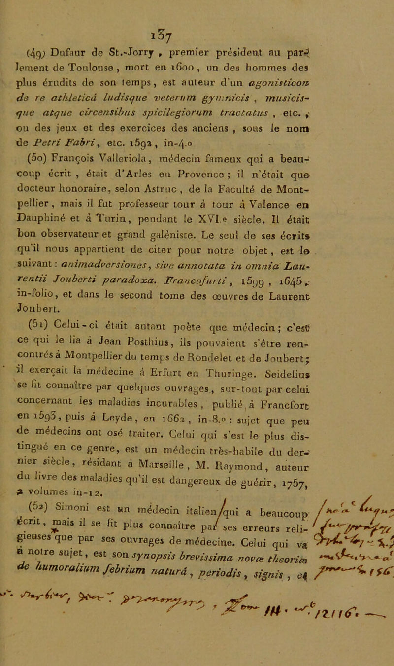 iS7 (49; Dufaur de St.'Jorrjr , premier président au par-? lement de Toulouse , mort en 1600 , un des hommes des plus érudits de son temps, est auteur d’un agonisticon de re athleticâ ludisque veterum gymnicis , musicis- que atque circensibus spicilegiorum tractatus , etc. , ou des jeux et des exercices des anciens , sous le nom de Pétri Fabri, etc. i5ga , in-4.0 (5o) François Valleriola, médecin fameux qui a beau- coup écrit , était d’Arles eu Provence ; il n’était que docteur honoraire, selon Astruc , de la Faculté de Mont- pellier , mais il fut professeur tour à tour à Valence en Dauphiné et à Turin, pendant le XVI e siècle. Il était bon observateur et grand galéniste. Le seul de ses écrit» qu’il nous appartient de citer pour notre objet , est le suivant: animadver siones, sive annotata in ornai a Lau- re ntn Jouberti paradoxa. Franco/urti, i5qg , 1645* in-folio, et dans le second tome des oeuvres de Laurent Joubert. (5i) Celui-ci était autant poète que médecin; c’esft ce qui je lia à Jean Posthius, iis pouvaient s’étre ren- contres à Montpellier du temps de Rondelet et de Joubert * il exerçait la médecine à Erfurt en Thuringe. Seidelius se fit connaître par quelques ouvrages , sur-tout par celui concernant ies maladies incurables, publié à Francfort en i5g3, puis à Leyde, en 1662, in-8.0 ; sujet que peu de médecins ont osé traiter. Celui qui s’est le plus dis- tingué en ce genre, est un médecin très-habile du der- nier siècle, résidant à Marseille, M. Raymond, auteur du jivre des maladies qu’il est dangereux de guérir, 3 volumes in-12. (62) Simoni est un médecin italien/qui a beaucoup écrit, mais il se fît plus connaître pa/ ses erreurs reli- gieuses que par ses ouvrages de médecine. Celui qui va 0 noire sujet, est son synopsis brevissima novæ théories de humoraliimi febrium naturâ , periodis , signés , ’ .#■ /« • •< /?, ,<r.
