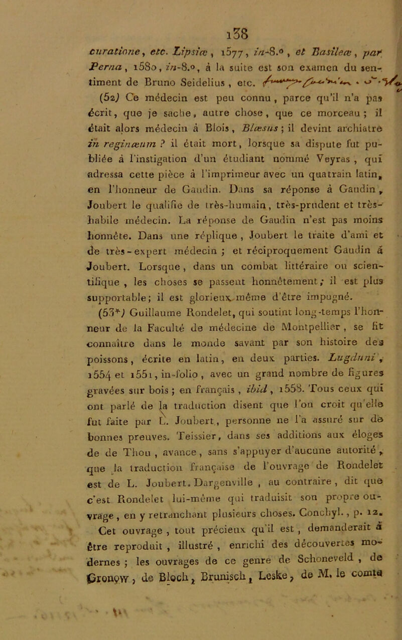 cura tin ne, etc. Zipsice , 1077, zV/-S.° , Basileœ , par Perna, i5So, z>j-8.°, à la suite est son examen du sen- timent de Bruno Seidelius , etc. /*“•■?*'^ . ^>'~-vy/0- _ t- (Ô2j Ce médecin est peu connu , parce qu’il n’a pas écrit, que je sache, autre chose, que ce morceau; il était alors médecin à Blois, Blœsus ; il devint archiatrô in reginceum ? il était mort, lorsque sa dispute fut pu- bliée à l'instigation d’un étudiant nommé Veyras , qui adressa cette pièce à l’imprimeur avec un quatrain latin, en l'honneur de Gaudin. Dans sa réponse à Gaudin, Joubert le qualifie de très-humain, très-prudent et très- habile médecin. La réponse de Gaudin n’est pas moins honnête. Dans une réplique , Joubert le traite d’ami et de très-expert médecin; et réciproquement Gaudin â Joubert. Lorsque , dans un combat littéraire ou scien- tifique , les choses se passent honnêtement; il est plus supportable; il est glorieux, même d’être impugné. Guillaume Rondelet, qui soutint long-temps l’hon- neur de la Faculté de médecine de Montpellier , se fit connaître dans le monde savant par son histoire dea poissons, écrite en latin, en deux, parties. Lugdnni , i554 et i55i, in-Jolio , avec un grand nombre de figures gravées sur bois ; en français , ibid, 1558. Tous ceux qui ont parlé de la traduction disent que l’on croit qu'elle fut faite par L. Joubert , personne ne l’a assuré sur de bonnes preuves. Teissier, dans ses additions aux éloges de de Thou , avance, sans s’appuyer d’aucune autorité , que la traduction française de l’ouvrage de Rondelet est de L. Joubert. Dargenville , au contraire , dit que c’est Rondelet lui-même qui traduisit son propre ou- vrage , en y retranchant plusieurs choses. Concliyl., p. 12. Cet ouvrage , tout précieux qu il est , demanderait a être reproduit , illustré , enrichi des découvertes mo- dernes ; les ouvrages de ce genre de Schoneveld , do Cronçw , de Bloch t Brunisch, Leske, de M. le comta