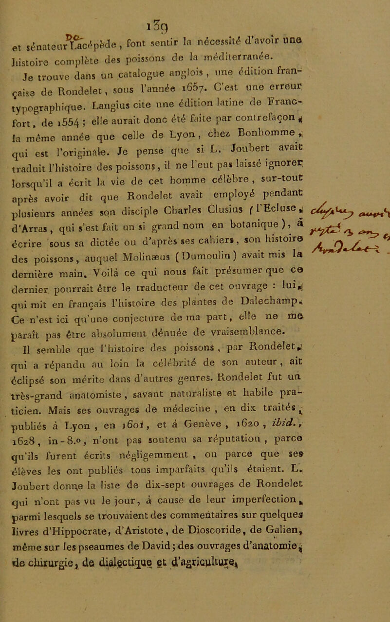 ï3q et sénateurLacépède , font sentir la nécessité d’avoir une histoire complète des poissons de la méditerranée. Je trouve dans un catalogue anglois , une édition fran- çaise de Rondelet, sous l’année 1667. C’est une erreur typographique. Langius cite une édition latine de Franc- fort , de i554 ; elle aurait donc été faite par contrefaçon 4 la même année que celle de Lyon , chez Bonhomme qui est l’originale. Je pense que si L. Joubert avait traduit l’histoire des poissons, il ne l’eut pas laissé ignorer lorsqu’il a écrit la vie de cet homme célèbre, sur-tout après avoir dit que Rondelet avait employé pendant plusieurs années son disciple Charles Clusius fl Ecluse,; d’Arras , qui s’est fait un si grand nom en botanique ), a ^ écrire sous sa dictée ou d’après ses cahiers, son histoire ^ Qt /~ ^ des poissons, auquel Molinæus (Dumoulin) avait mis la dernière main. Voilà ce qui nous fait présumer que ce dernier pourrait être le traducteur de cet ouvrage : lui^ qui mit en français l’histoire des plantes de Dalechamp* Ce n’est ici qu’une conjecture de ma part, elle ne me paraît pas être absolument dénuée de vraisemblance. Il semble que l’histoire des poissons, par Rondelet*' qui a répandu au loin la célébrité de son auteur, ait éclipsé son mérite dans d’autres genres. Rondelet fut un très-grand anatomiste , savant naturaliste et habile pra- ticien. Mais ses ouvrages de médecine , en dix traités ^ publiés à Lyon , en j6o1 , et à Genève, 1620, ibid., 1628, in-8.0, n’ont pas soutenu sa réputation, parce qu’ils furent écrits négligemment , ou parce que ses élèves les ont publiés tous imparfaits qu’ils étaient. L. Joubert donne la liste de dix-sept ouvrages de Rondelet qui n’ont pas vu le jour, à cause de leur imperfection* parmi lesquels se trouvaient des commentaires sur quelques livres d’Hippocrate, d’Aristote, de Dioscoride, de Galien, même sur les pseaumes de David ; des ouvrages d’anatomie^ de chirurgiej de dialectique gt, d’agriculture*