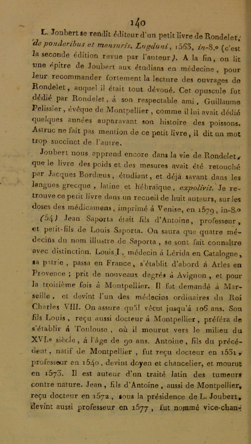 i4o L. Joubertse rendît éditeur d’un petit livre de Rondelet; 'de ponâeribus et mensurfs. Lugduni, i5S3, in-Sp (c’est la seconde édition revue par l’auteur;. A la fin, on lit une épure de Joubert aux étudians en médecine , pour leur recommander fortement la lecture des ouvrages do Rondelet, auquel il était tout dévoué. Cet opuscule fut dédié par Rondelet, à son respectable ami, Guillaume Pélissier, évéque de Montpellier , comme il lui avait dédié quelques années auparavant son histoire des poissons. Astruc ne fait pas mention de ce petit livre, il dit un mot trop succinct de l’autre. Joubert nous apprend encore dans la vie de Rondelet , que le livre des poids et. des mesures avait été retouché par Jacques Bordæus, étudiant, et déjà savant dans les langues grecque , laiine et hébraïque, expolivie, Je re- trouve ce petit livre dans un recueil de huit auteurs, sur les closes des médicamens, imprimé à Venise, en 1679, in-8.0 (i>\) Jean Saporta était fils d'Antoine, professeur, et petit-fils de Louis Saporta. On saura que quatre mé- decins du nom illustre de Saporta , se sont fait connaître avec distinction. Louis I , médecin à Lérida en Catalogne, sa patrie , passa en France, s’établit d’abord à Arles en Provence ; prit de nouveaux degrés à Avignon , et pour la troisième fois à Montpellier. Ï1 fut demandé à Mar- seille , et devint l’un des médecins ordinaires du Roi Charles \ III. On assure qu'il vécut jusqu’à 106 ans. Son fils Louis, reçu aussi docteur à Montpellier, préféra de s établir à Toulouse , où il mourut vers le milieu du XV [.e siècle, à 1 âge de 90 ans. Antoine, fils du précé- dent , natif de Montpellier , fut reçu docteur en i53i * professeur en i5^o, devint doyen et chancelier, et mourut en 1573. II est auteur d’un traité latin des tumeurs! contre nature. Jean , fils d’Antoine , aussi de Montpellier, reçu docteur en 1672 , sous la présidence de L. Joubert, devint aussi professeur en 1677 , fut nommé vice-charn*