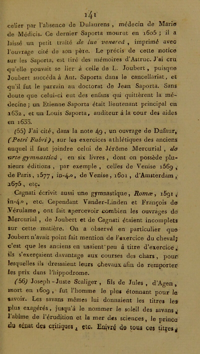 celier par l’absence de Dulaurens , médecin de Mario de Médicis. Ce dernier Saporta mourut en i6o5 ; il a laissé un petit traité de lue venereâ , imprimé avec l’ouvrage cité de son pète. Le précis de cette notice sur les Saporta, est tiré des mémoires d’Astruc. J’ai cru qu’elle pouvait se lier à celle de L. Joubert , puisque Joubert succéda à Ant. Saporta dans le cancellariat, et qu’il fut le parrain au doctorat de Jean Saporta. Sans doute que celui-ci eut des enl’ans qui quittèrent la mé- decine ; un Etienne Saporta était lieutenant principal en i652 , et un Louis Saporta, auditeur à la cour des aides en i635. (55) J’ai cité, dans la note 49 , un ouvrage de Dufaur, (Pétri Fabri)y sur les exercices athlétiques des anciens auquel il faut joindre celui de Jérôme Mercurial , de tirte gymnasticà , en six livres , dont on possède plu- sieurs éditions , par exemple , celles de Venise i569 , de Paris, 1^77, in-4-°. de Venise, 1601, d'Amsterdam, 1675 , etc, Cagnati écrivit aussi une gymnastique, Romœ, i5gz , in-4-° , etc. Cependant Vander-Linden et François de Yérulame, ont fait apercevoir combien les ouvrages de Mercurial , de Joubert et de Cagnati étaient incomplets sur cette matière. On a observé en particulier que Joubert n’avait point fait mention de l’exercice du cheval; c’est que les anciens en usaient‘peu à titre d’exercice, ils s’exercaient davantage aux courses des chars , pour, lesquelles ils dressaient leurs chevaux afin de remporter les prix dans l’hippodrome. <56^ Joseph-Juste Scaliger , fils de Jules , d’Agen, mort en 160g , fut 1 homme le plus étonnant pour le savoir. Les savans mêmes lui donnaient les titres les plus exagérés , jusqu à le nommer le soleil des savans * 1 abîme de l’érudition et la mer des sciences, le prince du sénat des critique^ çtc. Enivré de tous ces titres*