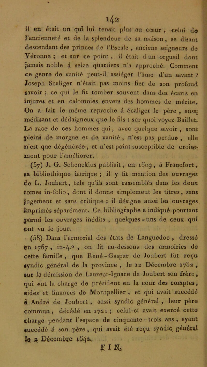 il en était un qui lui tenait, plus eu cœur , celui do l’ancienneté et de la splendeur de sa maison , se disant descendant des princes de l’Escale , anciens seigneurs de jVéronne ; et sur ce point , il était d'un orgueil dont jamais noble à seize quartiers n’a approché. Comment ce genre de vanité peut-il assiéger l’âme d’un savant? Joseph Scnliger n’était pas moins fier de son profond 6avoir ; ce qui le fit tomber souvent dans des écarts en injures et en calomnies envers des hommes de mérite. On a fait le même reproche à Scaliger le père , aussj médisant et dédaigneux que le fils : sur quoi voyez Baillet. La race de ces hommes qui, avec quelque savoir , sont plein* de morgue et de vanité , n’est pas perdue , elle n’est que dégénérée, et n’est point susceptible de croise- ment pour l’améliorer. (57) J. G. Schenckius publiait, en 160g, à Francfort, ta bibliothèque iatrique ; il y fit mention des ouvrages de L. Joubert, tels qu’ils sont rassemblés dans les deux tomes in-folio, dont il donne simplemeut les titres, sans jugement et sans critique ; il désigne aussi les ouvrages imprimés séparément. Ce bibliographe a indiqué pourtant parmi les ouvrages inédits , quelques-uns de ceux qui ont vu le jour. (58) Dans l’armorial des états de Languedoc , dressé ten 1767 , in-4-° , on lit au-dessous des armoiries de cette famille, que René-Gaspar de Joubert fut reçu «yndic général de la province , le 12 Décembre 1782 , *ur la démission de Laureut-Ignace de Joubert son frère» qui eut la charge de président en la cour des comptes, «ides et finances de Montpellier , et qui avait succédé à André de Joubert , aussi syndic général , leur père commun, décédé en 1721 ; celui-ci avait exercé cette charge pendant l'espace de cinquante - trois ans , ayant •uccédé à son père, qui avait été reçu svndiq général le 2 Décembre iÇ^z. FIN,