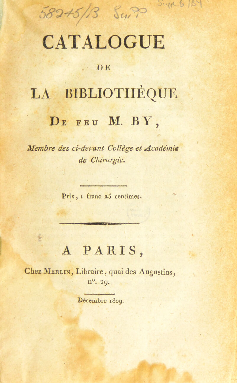 ^ Oo CATALOGUE , DE LA BIBLIOTHÈQUE De feu M. b y , Membre des ci-devant Collège et Académie de Chirurgie. Prix, 1 franc aS centimes. A PARIS, Chez Merlin, Libraire, quai des Angiislins^ n®. 29. Décembre 1809.