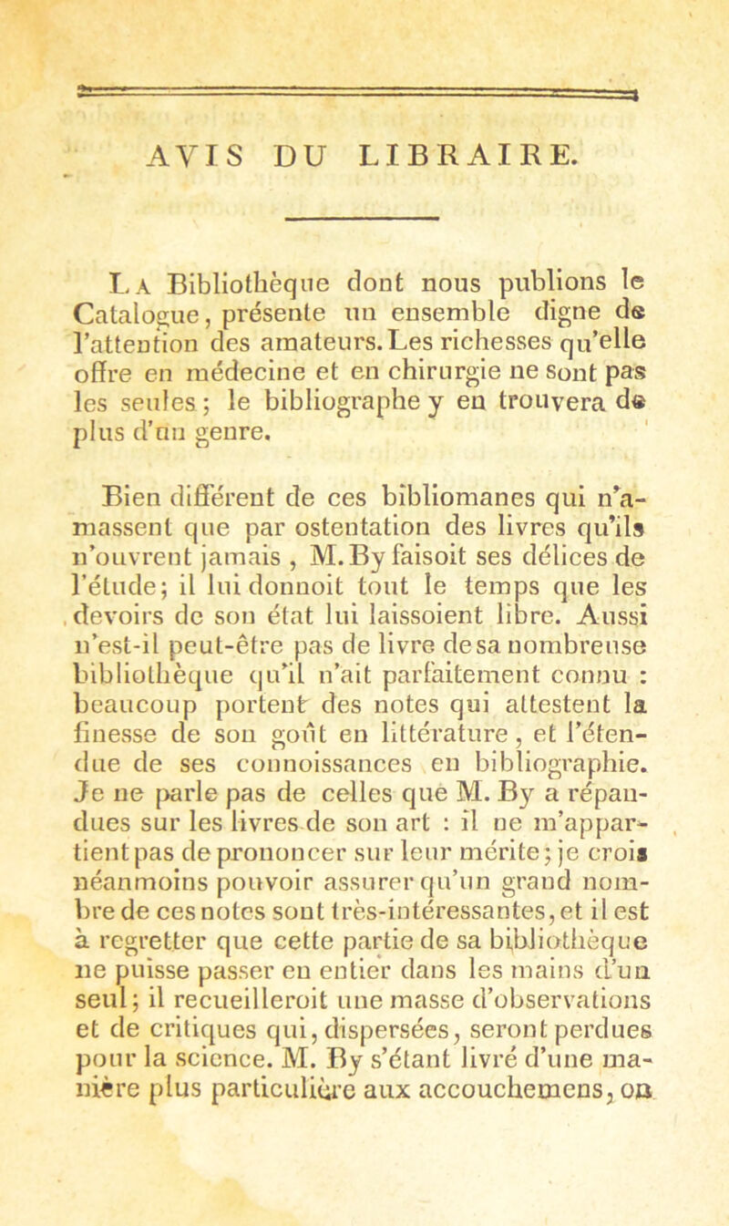 AVIS DU LIBRAIRE. La Bibliothèque dont nous publions le Catalogue, présente un ensemble digne de l’attention des amateurs.Les richesses qu’elle offre en médecine et en chirurgie ne Sont pas les seules ; le bibliographe y en trouvera de plus d’un genre. Bien différent de ces bîbliomanes qui n^a- massent que par ostentation des livres qu’ils n’ouvrent jamais , M.By faisoit ses délices de l’étude; il lui donnoit tout le temps que les devoirs de son état lui laissoient libre. Aussi u’est-il peut-être pas de livre de sa nombreuse bibliothèque qu’il n’ait parfaitement connu : beaucoup portent des notes qui attestent la finesse de son goût en littérature, et l’éten- due de ses connoissances eu bibliographie. Je ne [>arle pas de celles que M. By a répan- dues sur les livres de son art : il ne m’appar- tient pas de prononcer sur leur mérite; je croii néanmoins pouvoir assurer qu’un grand nom- bre de ces notes sont très-intéressantes, et il est à regretter que cette partie de sa bibliothèque ne puisse passer eu entier dans les mains d’un seul; il recueilleroit une masse d’observations et de critiques qui, dispersées, seront perdues pour la science. M. By s’étant livré d’une ma- nière plus particuliùi’e aux accouchemens, oo