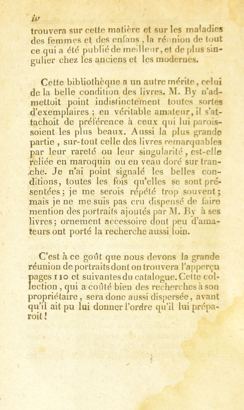 trouvera sur celte matière et sur les maladies des femmes et des cnlhiis , la ré> nlon de tout ce quia été publié de meil leur, et de plus sin- gulier chez les anciens et les moderues. Cette bibliothèque a un autre mérite, celui de la belle condition des livres. M. Ry n’ad- mettoit point indistinctement toutes sortes d’exemplaires; en véritable amateur, il s’at- tachoit de préférence à ceux qui lui parois- soient les plus beaux. Aussi la plus grande partie , sur-tout celle des livres remarquables par leur rareté ou leur singularité, est-elle reliée en maroquin ou en veau doré sur tran- .che. Je n’ai point signalé les belles con- ditions, toutes les fois qu’elles se sont pré- sentées ; je me serois répété trop souvent; mais je ne me suis pas cru dispensé de faire mention des portraits ajoutés par M. By à ses livres; ornement accessoire dont peu d’ama- teurs ont porté la recherche aussi loin. C’est à ce goût que nous devons la grande réunion de portraits dont on trouvera l’apperçu pages 110 et suivantes du catalogue. Cette col- lection , qui a coûté bien des recherches à son propriétaire, sera donc aussi dispersée, avant qu’il ait pu lui donner l’ordre qu’il luiprépa- roit l