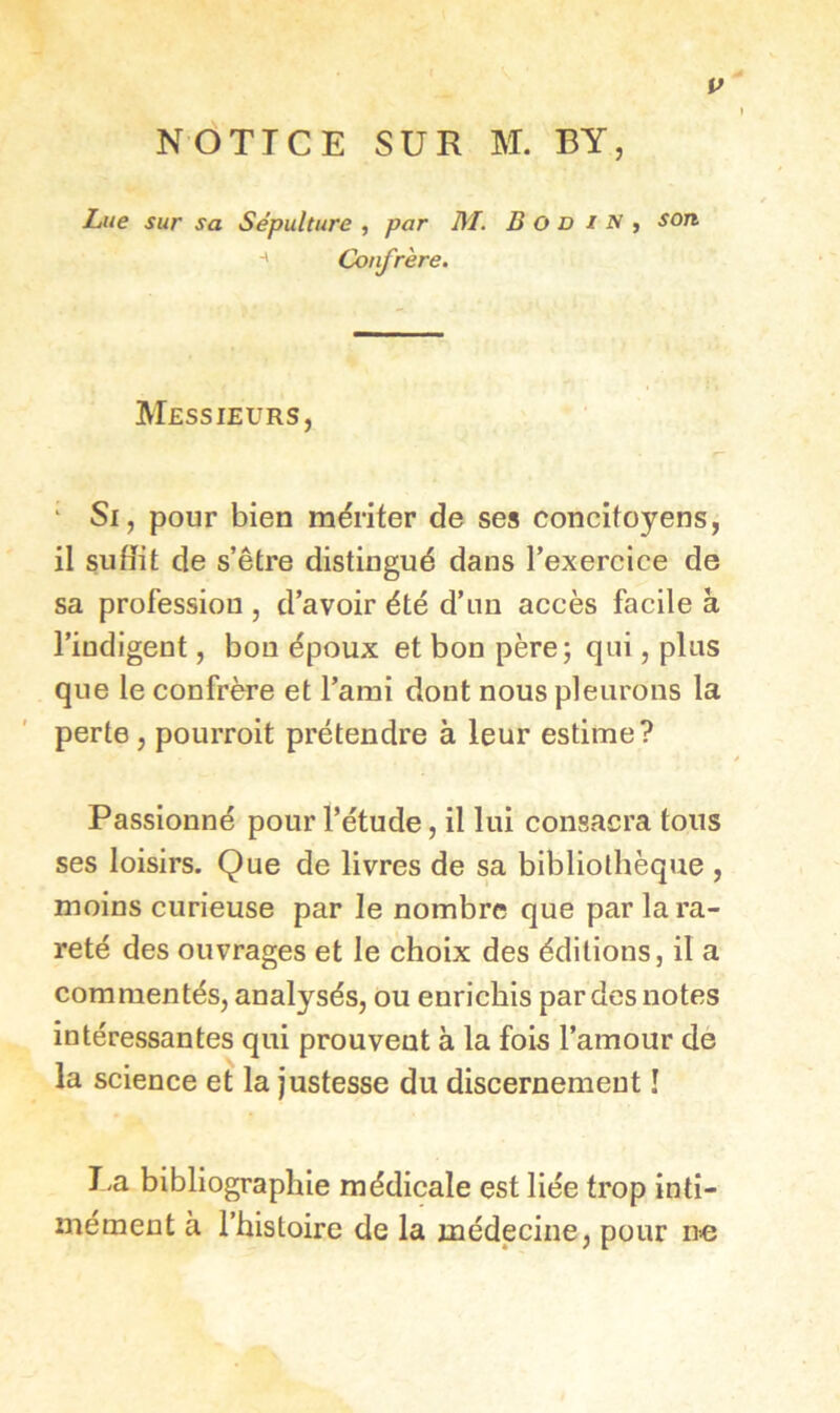 If NOTICE SUR M. BY, Lue sur sa Sépulture , par M. B O D i N , son ■' Confrère. Messieurs, ' Si, pour bien mériter de ses concitoyens, il suffit de s’être distingué dans l’exercice de sa profession , d’avoir été d’un accès facile à l’indigent, bon époux et bon père; qui, plus que le confrère et l’ami dont nous pleurons la perte, pourroit prétendre à leur estime? Passionné pour l’étude, il lui consacra tous ses loisirs. Que de livres de sa bibliothèque , moins curieuse par le nombre que par lara- reté des ouvrages et le choix des éditions, il a commentés, analysés, ou enrichis par des notes intéressantes qui prouvent à la fois l’amour de la science et la justesse du discernement î J.a bibliographie médicale est liée trop inti- mément à l’histoire de la médecine, pour nie