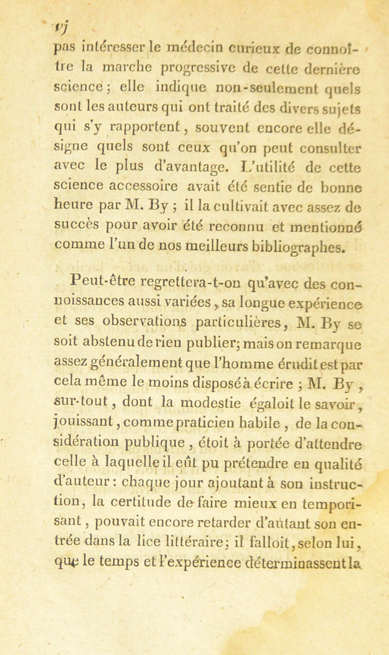 pas intdrcsscrlc mdcleciti curieux de connoî- - tre la marche progressive de celle dernière science; elle indique non-seulcraenl quels sonl les ailleurs qui oui Irailé des divers sujels qui s’y rapportent, souvent encore elle dé- signe quels sont ceux qu’on peut consulter avec le plus d’avantage. L’utilité de cette science accessoire avait été sentie de bonne heure par M. By ; il la cultivait avec assez de succès pour avoir été reconnu et mentionné comme 1 un de nos meilleurs bibliographes. Peut-être regrettera-t-on qu’avec des con- uoissauces aussi variées ^ sa longue expérience et ses observations particulières, M. By se soit abstenu de rien publier; mais on remarque assez généralement que l’homme érudit est par cela meme le moins disposé à écrire ; M. B}*, sur-tout, dont la modestie égaloit le savoir, jouissant, comme praticien habile , de la con- sidération publique , étoit à portée d’attendre celle à laquelle il eût pu prétendre en qualité d’auteur: chaque jour ajoutant à son instruc- tion, la certitude défaire mieux en tempori- sant , pouvait encore retarder d’autant sou en- trée dans la lice littéraire; il falloit,selon lui, qu^ le temps et l’expérience détex'ininasseutla