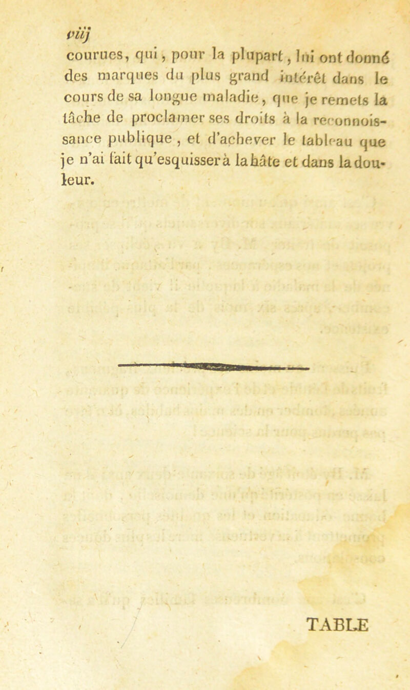 i^llj courues, qui, pour la plupart, lui ont donné des marques du plus grand intérêt dans le cours de sa longue maladie, que je remets la lâche de proclamer ses droits à la reronnois- sauce publique , et d’acheter le tableau que je n’ai lait qu esquissera la hâte et dans la dou- leur. TABLE