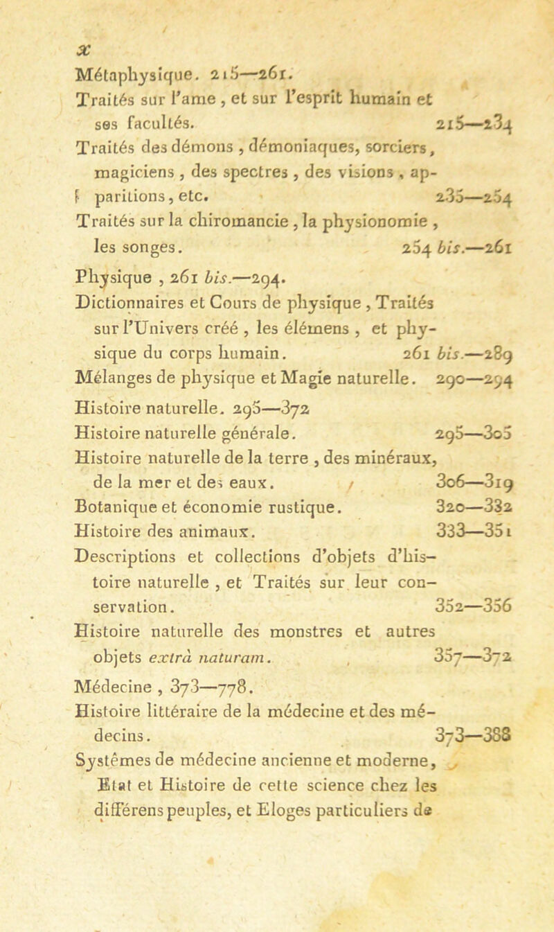 Métaphysique- îi-S—2Ôr. Traités sur l’ame , et sur l’esprit humain et ses facultés. 2i5—î3q Traités des démons , démoniaques, sorciers, magiciens , des spectres , des visions , ap- f pariiions, etc. a.35—264 Traités sur la chiromancie, la physionomie , les songes. 264 bis.—261 Physique , 261 bis.—294. Dictionnaires et Cours de physique , Traités surl’ünivers créé , les élémens , et phy- sique du corps humain. 261 bis.—28g Mélanges de physique et Magie naturelle. 290—294 Histoire naturelle. 290—872 Histoire naturelle générale. 290—3o5 Histoire naturelle de la terre , des minéraux, de la mer et des eaux. / 3o6—3ig Botanique et économie rustique. 320—332 Histoire des animaux. 333—351 Descriptions et collections d’objets d’his- toire naturelle , et Traités sur leur con- servation. 352—356 Histoire naturelle des monstres et autres objets extra naturarn. , 35j—3t2 Médecine , 3y3—778. Histoire littéraire de la médecine et des mé- decins. 37 3—388 Systèmes de médecine ancienne et moderne, Etat et Histoire de cette science chez les diderens peuples, et Eloges particuliers de