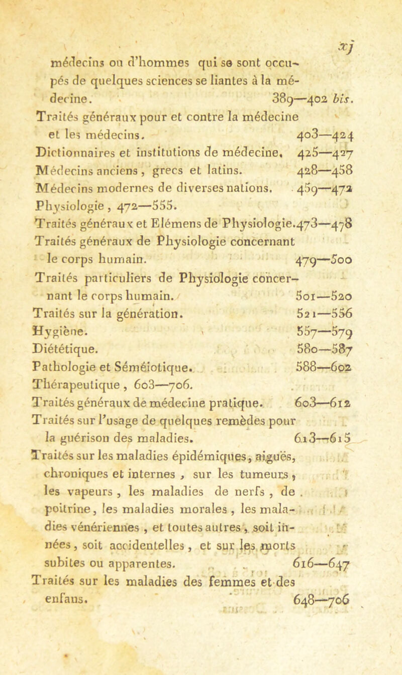 icj médecins on d’hommes qui se sont occii-^ pés de quelques sciences se liantes à la mé- decine. 889- Traités généraux pour et contre la médecine et les médecins. Dictionnaires et institutions de médecine. Médecins anciens , grecs et latins. Médecins modernes de diverses nations. Physiologie , 472—555. Traités généraux et Elémens de Physiologie.478—478 Traités généraux de Physiologie concernant le corps humain. . . —5qq Traités particuliers de Physiologie cohcer- -402 bis. 408—424 425—427 428—458 459—472 nant le corps humain. Soi—520 Traités sur la génération. 521—556 Hygiène. \ 557—579 Diététique. 580—587 Pathologie et Séméiotique. 1 588—6p2 Thérapeutique , 6o3—706. . Traités généraux de médecine pratique. 608—612 Traités sur l’usage de quelques remèdes pour la guérison des maladies. 6,i3—t6i^ Traités sur les maladies épidémiques, aiguës, chroniques et internes , sur les tumeurs ^ les vapeurs , les maladies de nerfs , de . . j poitrine, les maladies morales, les mala- . j ,!/ dies vénériennes , et toutes autres , soit ih- . l; nées, soit aocidenlelles, et sur |e,s.#nor.ts subites ou apparentes. , „ 616—647 Traités sur les maladies des femmes et des enfaus. 648—706