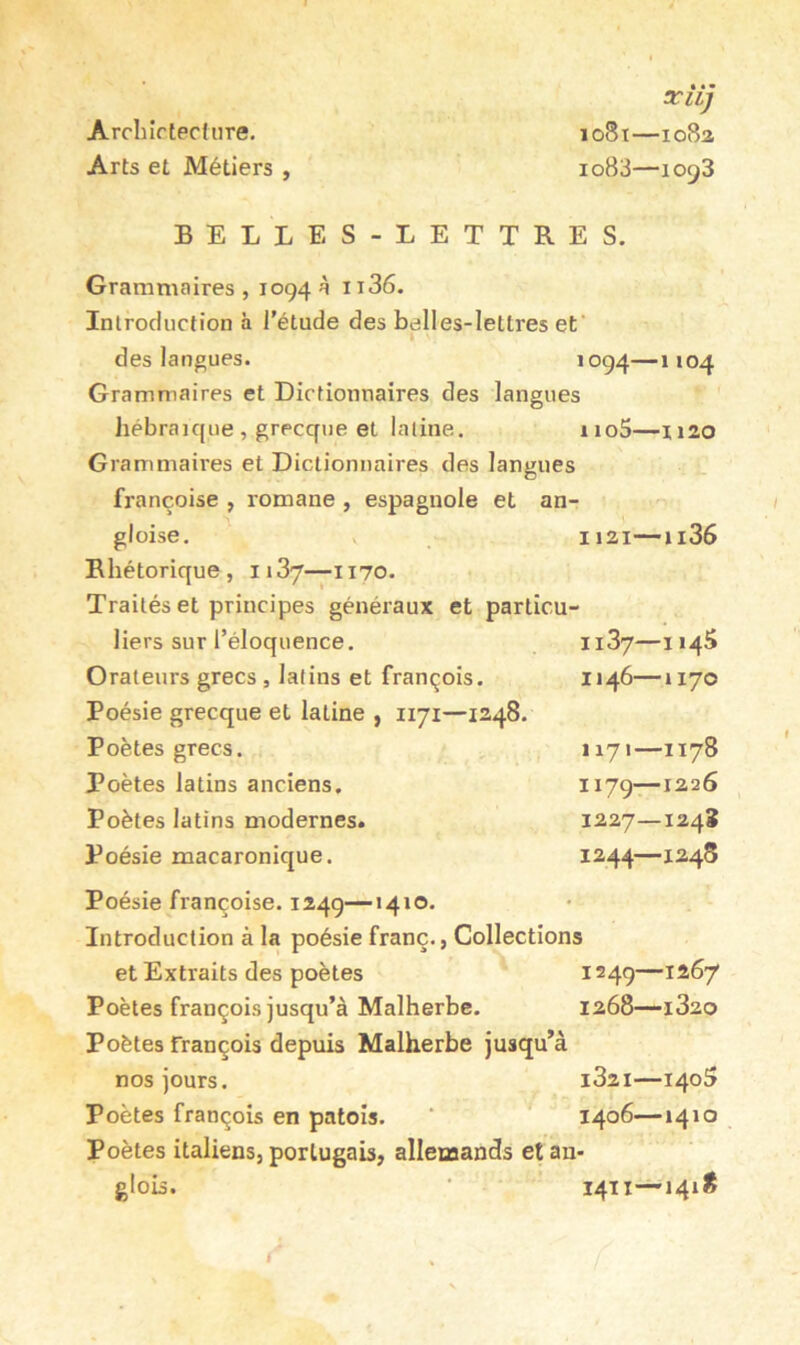 Arcliirtecture. Arts et Métiers , xîij 1081—1082 1083—1093 BELLES-LETTRES. Grammaires, 1094 à ii36. Introduction à l’étude des belles-lettres ef des langues. ’°94—1104 Grammaires et Dictionnaires des langues hébraïque , grecque et latine. iio5—1120 Grammaires et Dictionnaires des langues françoise , romane , espagnole et an- gloise. 1121—ii36 Rhétorique, 1137—1170. Traités et principes généraux et particu- liers sur l’éloquence. ii37—114S Orateurs grecs, latins et François. 1146—1170 Poésie grecque et latine , 1171—1248. Poètes grecs. 1171—1178 Poètes latins anciens. 1^79—1226 Poètes latins modernes. 1227—124J Poésie macaronique. 1^44—1248 Poésie françoise. 1249—1410. Introduction à la poésie franc., Collections et Extraits des poètes 1249—1267 Poètes François jusqu’à Malherbe. 1268—1820 Poètes françois depuis Malherbe jusqu’à nos jours. i32i—140^ Poètes françois en patois. ‘ 1406—1410 Poètes italiens, portugais, allemands et an- glois. ■ 1411—1418