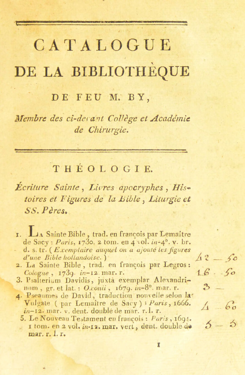 CATALOGUE 4 DE LA BIBLIOTHÈQUE DE FEU M.- BY, Membre des ci-derdvt Collège et jlcadémie de Chirurgie. THÉOLOGIE. Écriture Sainte, Livres apocryphes y His’^ îoires et Figures de la Bible y Liturgie et SS. Pères, I. JLj A Sainte Bible , trad. en François par Lemaître de Sacy ; Paris, ij3o. z toni. en 4 \ol. /n-4°. v. br. - d. s. Ir. ( Exemplaire auqu.eL on a ajouté les Jigures d’une Bible hoUandoise. ) a. Ld Sainte Bible, trad. en François par Legros: Cologne , 1739. in-iz mar. r. 3. Psalterium Davidis, juxtà exemplar Alexandri- niim , gr. et lat. : Oxonii , 1679. in-S°. mar. r. 4. Pseaiimes de Da\id, traduction nouvelle selon la' Vnlgate ( par Lemaître de Sacy) '• Paris, 1666. in-iz. mar. v. dent, doublé de rnar. r. 1. r. 5. Le Nouveau Teolament en François : Paris, 169^]. I foni. en 2 vol. in~i2. mar. vert, dent, double d® mar. r. 1. r. A 2 _ lc - ^ — Jd -■ Éo 6-6 I