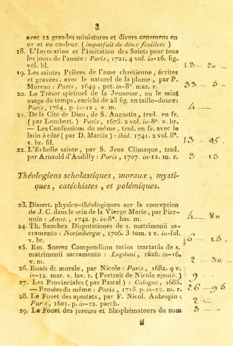 Hvpc 14 ^andea miniatures et divers omemens e» or et en couleur. ( imparfait de deux feuillets ) 18. L’Invocation et l’Imitation des Saints pour tous les jours de l’année : Paris, 172 r. 4 vol. fig» vél. bl. 19. Les saintes Prières de l’ame chrétienne, écrites et gravées, avec le naturel de la plume , par P. Moreau : Paris , 1^49 , pet. in-8°. mar. r. 20. Le Trésor spirituel de La Jeunesse, ou le saint usage du temps, earichi de 25 fig. en taille-douce: Paris, 17^4, p. i.;-ia , v. m. 21. De la Cité de Dieu, de S. Augustin » trad. en fr. ( par Lombert. ) Paris 1675. 2 vol. in-8°. v. br. — Les Confessions du même , Irad. en fr. avec le latin à côté ( par D. Martin ) r ibid. 1741. 2 vol. 8*. V. br. fil. 22. L’Echelle sainte, par S. Jean Climaque, trad. par Arnauld d’Audilly : Paris , 1707. in-12. m. r. Théologiens scholastiques, moraux , mysti- ques , catéchistes , et polémiques,. s3. Dissert, physico-tliéologiques sur la conception de .T. C. dans le sein de la Vierge Marie, par Pier- quin : ^mst., 1742. p. in-S*. bas. m. 24. Tb. Sanchez Disputationes de s. matrimonii sa- cramento : Norimbergœ 1706. 3 tom. 1 v. i/i-fol. V. br. 55. Era. Soarez Compendium tolîus tractatûs de s. matrimonii sacramento : Lugduniy. 1626. in-16* V. m. 26. Essais de morale, par Nicole : Paris , 1682. 9 v. in-12. mar. v. lav. r. ( Portrait de Nicole ajouté. ) 27. Les Provinciales ( par Pascal ) ; Cologne, i685. — Pensées du même: Paris y lyiS. p. in-12. m. r. 28. Le Fouet des apostats , par F. Nkol. Aubespin t Paris, 1601. p. i/i-i2. pareil. 29. Le Fouet des jureurs et blasphémateurs du nota tî>- 5 th- 4 Z