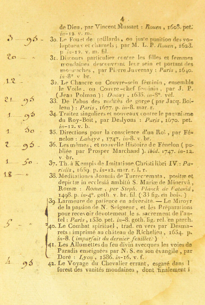 i _ Z - f,6 - 4 i J,o . Ig . 4 dp Dieu, pnr Vinrent iVÏ lissa rt : Tlouen , i^c^.pet.’ m-i2 V. ni. 30. Ti'* Fou‘:‘l de pniilards, on jus'e punition des vo- liipliiPii'i Pi rliamels ; par .VI. L. P. /(uue/i, i623. ]i V. m. Hl. 31. Disroiirs parliculier rr n're les filles et femmes n omlaines (lesronvr int lei-r sein et portant des mo 's'ac hes , par Pi rre Jurerna^ : Paris ^ 1640. //i-8“ V br. 32. Le Chancre ou Convre-sein féminin , ensemble le Voile, ou Couvre-chef fei; inin . par J. P. (.Teaii Polman ): üoiiay , i63o. ve!. 33. De l'abus des nudités de eorop ( par Jaccj. Boi- leau ) : Paris, 1677. p. ô/-8. rn.ar. r. 34. Traitez singuliers et nom eaux i outre le paganisme du Roy-Boit, par Deolyons : Paris, 1O70. pet. in-i^. V. b. 35. Directions pour la cousrience d’un Roi , par Fé- nelon ; Lahaj'c , 174'^. ôi-8. v. br. 36. Les mêmes, et nouvelle Kisloire de Fénelon ( pu- bliée par Prosper Marchand ). ibid. 1747. in-iz. V. br. 37. Th. à Kempi-i de Imitalione Ghristilihri IV. : Pa- risiis, i65g. p. fu-12. raar. r. I. r. 38. Meditalioues .Joanuis de Turrec-emata , posifae et depictæ in errlesiâ ambitû S. Mariæde Minervâ , Romæ : Roniæ , per Stepli. Plnnck de f'atavidy 1498. p. 01-4°. br. fil. ( 3 3 fig. en bois. ) jSg. Larmeure de patience en adversité. — Le .Vliroyr i de la passion de N. Seigneur, et les Préparations I pour rece\ oir dévotement. le s. sacrement de l’aii- I tel : Paris , i53o. pet. in-8. goth. Bg. rel. en parch. *140. Le Combat spirituel, trad. en vers par Desma- i rets : imprimé au château de Richelieu , 1604. p. I zn-8. ( imparfait du dernier feuiUetr ) J4I< Des Allumettes du feu divin avecques les voies de I Paradis enseignées par N. S. en sou évangile , par V- Doré : Lyon y i586. m-i6. v. f. 42. Le Voyage du Chevalier errant, esgaré dans 1 foreat des vanités mondaines , dont finalement i