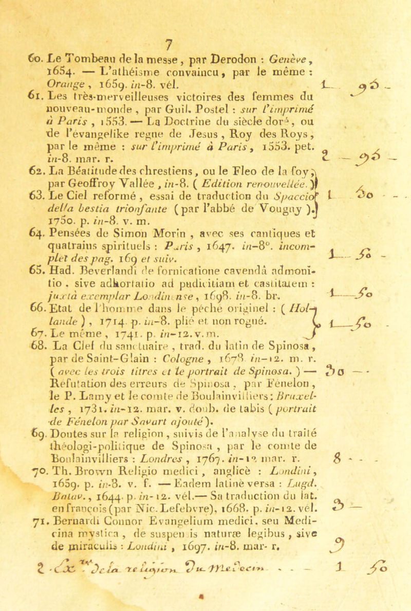 60. Le Tombeau delà messe, par Derodon ; Genè^>e, 1654. —L’athéisme convaincu, par le même; Orange , lêSg. //j-8. vél, 61. Les très-merveilleuses victoires des femmes du nouveau-monde , par Guil. Postel : sur Cimprimé à Paris , i553. — [-3 Doctrine du siècle dor^, ou de l’évangelike régné de Jésus , Roy desRoys, parle même ; sur L'imprimé à Paris ^ i353. pet. m-8. mar. r. 62. La Béaiitiidedes chresliens, ou le Fleo de la foyj\ par Geoffroy Vallée , m-8. ( Edition renouveUée. 63. Le Ciel reformé , essai de traduc tion du Spaccic^ délia bestia trionfante (par l’abbé de Vouguj i75o. p. m-8. V. m. 64. Pensées de Simon Morin , avec ses cantiques et quatrains spirituels : P^ris , 1647. i/i-8°. inconi^ pleî despag. i6g et sui^>. 65. Had. Beverlandi de fornicatione cavendà ndmoni- tio . sive adkorlalio ad pudii itiani et casLilaaem : ju.i tà exemj)lar Lo uliinnîe, 1698. in-B. br, 66. Etat de l’homn.e dans le péché originel : (^Hol- lande ) , 1714. p. in-8. plié et. non rogné. 67. Le même , 1741. p. ûj-i2.v.m. 68. La Ciel du sam tuaire , trad. du latin de Spinosa , par de Saint-Glain : Cologne ^ 167S in->2. m. r. ( m>ec les trois titres et le portrait de Spinosa. ) — Réfutation des eiteurs de Spinosa , par Eénelon , le P. Lamy et Je comte de Boulainvilhers: Bruxel- les , 1731. în~ï2. mar. v. doub. de labis ( portrait ■de Eénelon par Snvart ajouté'). 6g. Doutes sur la religion , suivis de l’analyse du traité théologi-polilique de Spino.^a , par le comte de Boulainvilhers : Londres , 1767. m-i*». mar. r. 70. Th. Brown Religio medici, anglicè : Londini, i65g. p. û?-8. v. f. — Eadsm latine versa ; Lugd. JJalau., 1644. p. in- i2. vél.— Sa traduction du lat. en français (par Nie. Lefebvre), 1668. p. i/i-i2. vél. 71. Beruardi Connor Evangelium medici. seu Medi- cina myslira , de suspen is naturæ legibus , sive de pairacuJls ; Londini , 1697. m-8. mar- r. _ Z ^ 4^0 i L - j 1 ^O - — Z C JC - Dciri re i^‘^>eryx. Ju-pyie.i. cei>i 2>-