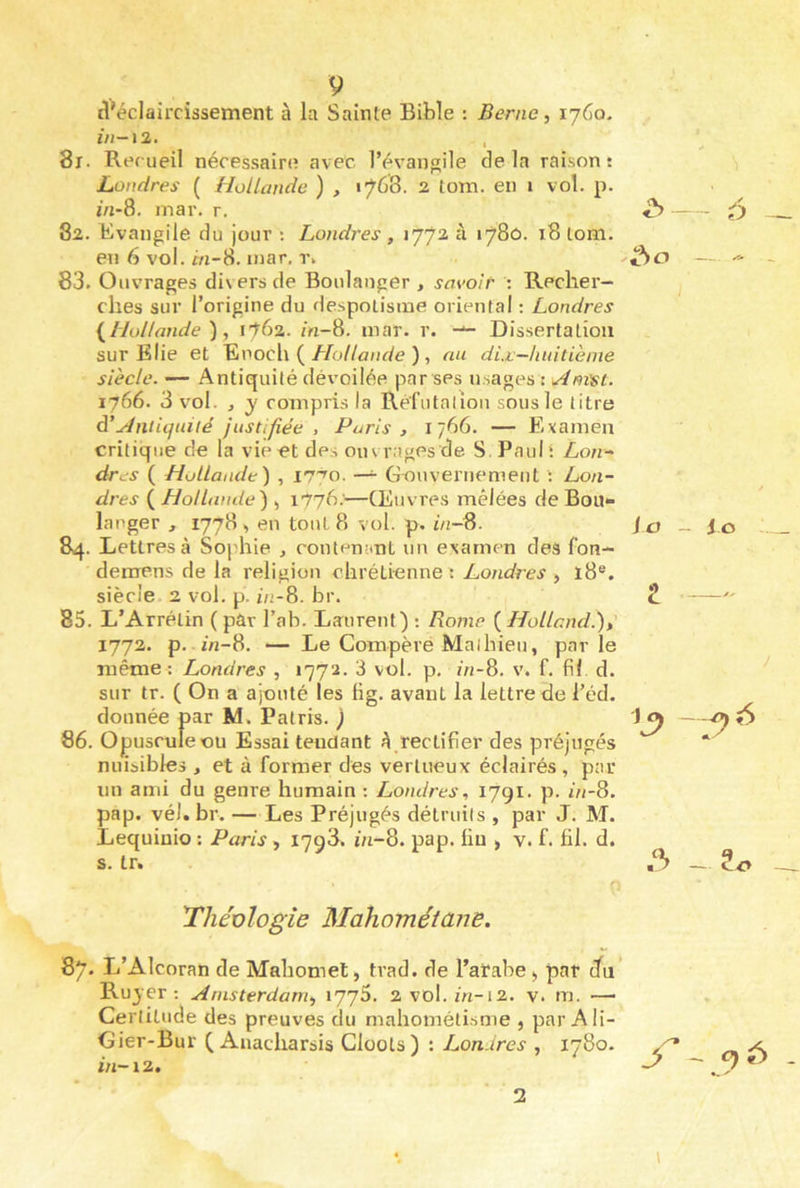 il^éclairrissement à la Sainte Bible : Berne, 1760. //1-12. , 81. Recueil nécessaire avec l’évangile delà raison! Londres ( Hollande ) , 1768. 2 lom. en 1 vol. p. m-8. mar. r. 82. Evangile du jour : Londres , 177a à 1780. 18 lom. en 6 vol. m-8. mar. r» 83. Ouvrages divers de Boulanger , savoir : Recher- ches sur l’origine du despotisme oriental ; Londres {Hollande ), 1762. m-8. mar. r. Dissertation sur Klie et ^voclx { Hollande ) , au dix—huitième siècle. — Antiquité dévoilée par ses usages : u4nïst. 1766. 3 vol. , y compris la Réfutalion sous le litre à’xiniiquité justifiée , Paris, 1766. — Examen critique de la vie et des ouvrages de 8 Paul; Loti-' dros ( Hollande^ , i7'^o. —^ Gouvernement : Lon- dt •es ( Hollande) , 1776.—Œuvres mêlées de Bou- langer , 1778 en tout 8 vol. p. i/i-8. 84. Lettres à Sophie , contemtnt un examen des fon- demens de la religion chrétienne; Londres , ï8®. siècle. 2 vol. p. 1/2-8. br. 85. L’Arrélin ( par l’ab. Laurent) : Rome {Holland.),' 1772. p. m-8. — Le Compère Mathieu, parle même : Londres , 1772. 3 vol. p. ô/-8. v. f. fil d. sur tr. ( On a ajouté les fig. avant la lettre de i’éd. donnée par M. Patris. '} 86. Opuscule ou Essai tendant A rectifier des préjugés nuisibles , et à former des vertueux éclairés, par un ami du genre humain ; Londres, 1791. p. m-8. pap. vél. br. —Les Préjugés détruits , par J. M. Lequinio ; Paris, 1798. ni-8. pap. fin , v. f. fil. d. s. tr. l^liéülogie Mahométane. 87, L’Alcoran de Mahomet, trad. de l’arabe, par Jn Ruyer ; Amsterdam, x'J’jS. 2vol. m-12. v. m. —■ Certitude des preuves cJu mahométisme , par Ali- Gier-Bur Q Anacharsis ClooLs ) in-12. Lon ires , 1780. 'é) 1 J a - io 2 — 6 - - 9 -