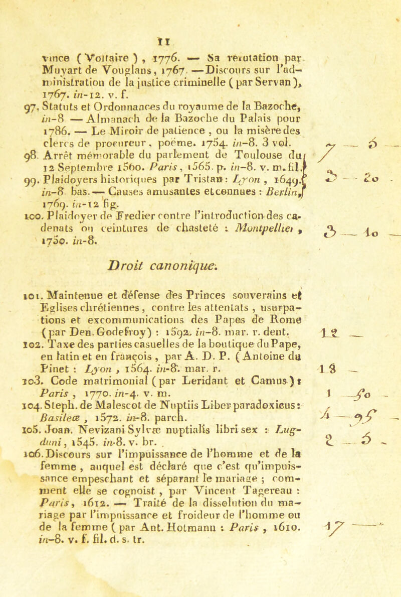 vince ( Voltaire ) , 1776. — Sa reiutation pa^r. Muyart de Vouglans, 1767.—Discours sur l'ad- n)inistration de la justice criminelle (par Servan), 1767. 1/1-12. V. f. 97, Statuts et Ordonnances du ro;yaume de la Bazoche, /Vi-8 —Almanach delà Bazoche du Palais pour 1786. — Le Miroir de patience , ou la misère des clerc s de procureur, poème. 1754. inS. 3 vol. 98 Arrêt mémorable du parlement de Toulouse du/ 12 Septembre i5ôo. Paris, i565. p. /n-8. v. m.fil.f 99. Plaidoyers historicpies par Tristau: Lyon , 1649.1 i/i-8 bas.—; Causes amusantes etcennues ; Btrlinjj 1769. I//-T2 . 100- Plaidoyer de Fredier contre I introduction des ca- denats ou ceintures de chasteté : MuntpelUet , 1760. m-8. Droit canonique. 101. Maintenue et défense dés Princes souverains et Eglises chrétiennes, contre les attentats , usurpa- tions et excommunications des Papes de Rome (par Den.Godefroy) : 1592. z«-8. mar. r. dent. 102. Taxe des parties casuelles de la boutique du Pape, en latin et en François , par A. D. P. ( Antoine du Pinet : Lyon , i56^. m-8. mar. r. 103. Code matrimonial ( par Leridant et Camus ) t Paris , 1770. m-4. V. m. 104. Steph. de Malescot de Nuptiis Liber paradoxicus: Basileœ , 1672. ûi-8. pareil. 105. Joan. Nevizani Sylvae nuptialîs libri sex : Li/g-- duni, 1545. in-8.v. br. . 106. Discours sur l’impuissance de l’homme et delà femme , auquel est déclaré que c’est fpi’impuis- snnee eropeschant et séparant le mariage ; com- ment elle se cognoist , par Vincent Tagereau : Paris, i6i2. — Traité de la dissolution du ma- riage par l’impnissance et froideur de l'iiomme ou de la femme ( par Ant. Holmann t Paris , 1610. m-8. V. f. fil. d. s. Ir.