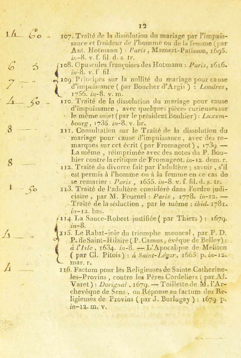 l/j- /O Co r> S A A II sanre ot froideur de l’homme ou de la femme (par Aiit- Holmaiin) ; /'«nV, MamerL-Patisson, i6g5. //;-8. V. f. fil d. s. Ir. 1108. Opubcules françoises des Hotraann ; Paris, 1616. 4 //i-8. V. f fil. ^109 Priiu ipe.s sur la nullité du mariage pour cause i d*impuis«ance ( par Bouclier d’Argis ) : Londres, V I7-‘>6. ni-8. V. m. 110. Traité de la dissolution du mariage pour cause d’impuissance , avec quelques pièce.» curieusessur • le même sujet (par le présidenlBouhier) : Luxem- . bourg, 1735. m-8. V. br. HT. Consultation sur le Trailé de la dissolution du mariage pour cause d’impuissance, avec des re- marques sur cet écrit (par Fromageot) , 1789 — La même , réimprimée avec des notes du P. Bou- hier contre la critique de Fromageot. in-12 dem.r. J12. Traité du divorce fait par l’adultère ; savoir , s’il est permis à l’homme ou à la femme en c e cas de se remarier : Paris , i655. in-8. v. f. fil. d. s. tr. Ii3. Traité de l’adultère considéré dans l’ordre judi- ciaire , par M. Fournel : Paris , 1778. 1/7-12. — Traité de la séduction , par le même : ibid, 1781. i/z-i2. bas. f 114. La Sauce-Robert justifiée ( par Thiers ) : 1679. 1in~8. J i5. Le Rabat-joie du triom]3he monacal, par P. D. P. deSaint-Hilàire ( P.Camus, évêque de Bellev) : I àClsle, 1684. in-?). —L’Apocalipse de Meiiton J ( par Cl. Pitois) -. à Saint-Léger, i665 p. m-12. mar. r. J16. Factum pour les Religieuses de Sainte Catherine- Jes-Provins , contre les Pères Cordeliers ( par Al. Varet ) ; Do]-ignal , 167g. —- Toillette de M. l’Ar- chevêque de Sens , ou Réponse au factum des Re- ligieuses de Provins ( par J. Burlugay ) : 1679 p^ în-12,, m» V,