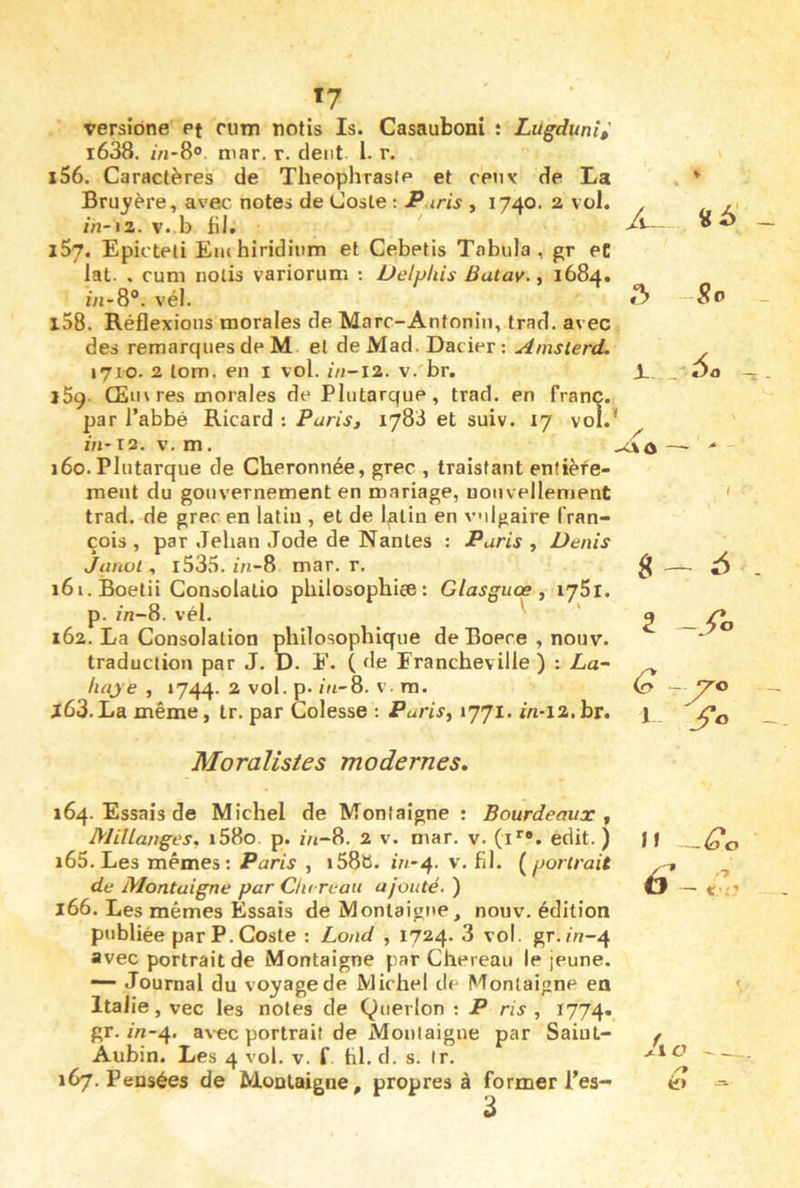 ï7 versione Pt rum notis Is. Casauboni ; Lugdunî,' i638. m-8® mar. r. dent 1. r. 156. Caractères de Théophraste et cenv de La Bruyère, avec notes de CosLe ; P iris , 1740. 2 vol. , ,1 /n-12. v. b fil. . 157. Epicteli Einhiridînm et Cebetis Tabula, gr eC lat- . cum nolis variorum : Delpkis Batav., 1684. ôj-8®. vél. 158. Réflexions morales de Marc-Antonin, trad. avec des remarques de M et de Mad. Dacier : Amsterd. . 1710. 2 lom. en i vol. in-12. v.'br. i. . Da iSg- Œtn res morales de Plutarque, trad. en franc, par l’abbé Ricard : Paris, 1783 et suiv. 17 vol.' m*i2. V. m. - 160. Plutarque de Cheronnée, grec , traistant enfièfe- meut du gouvernement en mariage, nouvellement trad. de grec en latin , et de latin en vilgaire fran- çois , par Jehan Jode de Nantes ; Paris , Denis Janvt , i535. z/i-8 mar. r. 161. Boetii Conaolatio philosophiee : Glasguœ , lySl. p. /Vj-8. vél. ' ' 162. La Consolation philosophique deBoere , nouv. traduction par J. D. E. ( <le Francheville ) : La~ liaje , 1744. ^ P' ' ■ ra. x63.La même, tr. par Colesse : Paris, 1771. in-12.br. g - 5 G - 1 3*0 Moralistes modernes. 164. Essais de Michel de Montaigne ; Bourdeaux , MilLanges, i58o. p. i'n-8. 2 v. mar. v. (i*’®. édit. ) 165. Les mêmes: Paris , i58b. in*4. v. fil. {^portrait de Montaigne par Clii reait ajouté, ) 166. Les mêmes Essais de Montaigne, nouv. édition publiée parP.Coste : Load , 1724. 3 vol. gr./n-4 avec portrait de Montaigne par Chereau le jeune. Journal du voyage de Mic hel de Montaigne en Italie, vec les notes de Querlon : P ris , 1774. gr. iVi-4. avec portrait de Montaigne par Saint- Aubin. Les 4 vol. V. f fil. d. s. Ir. 167. Pensées de Montaigne, propres à former l’es- 11 —Go 'ic ---