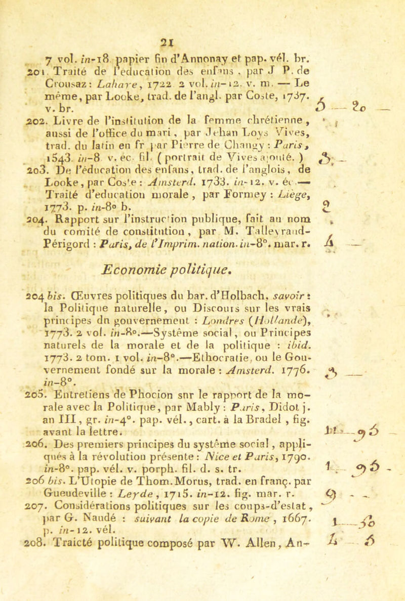 7 vol. /n-i8 papier fin d’Annonay ef pap. v41. br. 201 Traité de l'édncalion des enf»ns . par J P. de Cron.saz: Lahare, ijii 2 vol.m-i3. v. m. — Le même, par Looke, Irad. de l’angl. par Coate, tyiy. V. br. 202. Livre de l’inslilution de la femme rbréfienne , aussi de l’office du mari, par dehan Loys suives, tvad. du latin en fr par Pierre de Chnnuy ; Paris, 1543. i»-8 V. éc fil (portrait de Vives a;oiiié. ) 203. De réducation des enfans, Irad. de i’anglois, de Looke, par Cos'e : Ainsterd. lydd. in- 12. v. éi — Traité d’educatiou morale , par Tormey : Liège^ 1773. p. m-8° b. 204. Rapport sur l’instruction publique, fait au nom du comité de couslitutiou , par M. Talle\raud- Périgord ; Paris, de l*Imprim. nation. in~S°. mar. r. Economie politique, 204 Œuvres politiques du bar. d’Holbach, savoir i la Politique naturelle, ou Discouis sur les vrais principes dn gouvernemeuL : Londres {Holtande), 1773. 2 vol. iVi-80.—Système social, ou Principes naturels de la morale et de la politique : ibid. 1773. 2 tom. I vol. m-8“.—Ethocratie, ou le Gou- vernement fondé sur la morale : Anisterd. ijqS. in-8°. 205. Entretiens de Phocion snr le rapport de la mo- rale avec la Politique, par Mably : Paris, Didol j. an III, gr. in-^°. pap. vél., cart. à la Bradel , fig. avant la lettre. 206. Des premiers principes du système social, appli- qués à la révolution présente : TVice et Paris, 1790. m-8°. pap. vél. v. porpli. fil. d. s. tr. 206 bis. L’Utopie de Thom.Morus, trad. en franç. par Gueudeville : Leyde, 1716. in-12. fig. mar. r. 207. Considérations politiques sur les coups-d’estat, j>ar G. Naudé : suivant la copie de Rome , ï66'j. p. in- J2. vél. 208. Traicté politique composé par W. Allen, An- 5- 9 l U