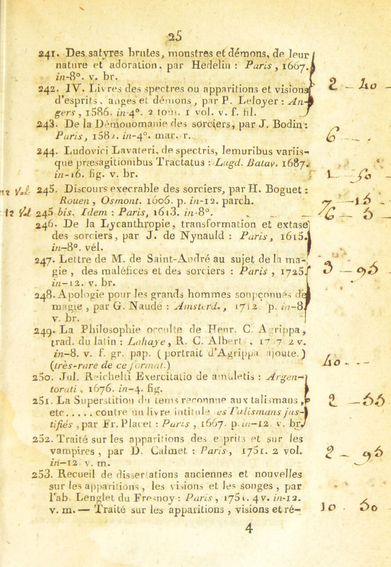 241. Des satyres brutes^ monstres et démons, de leuri nature et adoration. par Hedeliii : Paris , lôôj.l in -8' V. Dr. 242. IV. Livres des spectres ou apparitions et vision d’esprits, auges et démons, par P. Lelojer : gers , I.'î86. ôi 4°. 2 tom. i vol. v. f. hl. 243. De la Déraoiiomauie des soroi^ers, par J. Bodin: Paris, 1682. iu-4°. niar. r, 244. Ludovic! Lavaieri, despectris, lemuribus varüs- que præsagitiombus Tractatus •■•Lagd. Baiav. 1687.'. in-16. fig. V. br. J !tî ÿal- 24^' Discours execrable des sorciers, par H. Bognet : Rouen , Osmont. 1606. p. in-12. parch. ii 245 bis. Idem : Paris, 1613. in-8°. ^ __ 246. De Ja Lycanthropie, transformation et extase] des sorciers, par J. de Nynauld : Paris, i6i5.| in-8°. vél. I 247. Lettre de M. de Saint-André au sujet de la ma-, gie , des maléfices et des sorciers : Paris , 1726 ’ in-12. V. br. 248. Apologie pour les grands hommes soupçonnas de magie , par G. Naudé : Ainsurd., 1712 p. in-8 V. br. 249. La Pliilosopbie occulte de Denr. C Agrippa, trad. du latin : Lnliaje, R. C. Albert , i^ 7 2 v. in-8. V. L gr. pap. (portrait d’Agripp.i ajoute.) {^très-rare de cejor/nal.) 200. Jiil. R Mcheiti E\ercitalio de amuletis : Argen— torali, 1676. i/7-4. fig. 251. La Superstition du tems reconnue aux talismans , etc contre uu livre intitule es ruHsmans jus- tifiés ,par JFr. Plai et : Pans , 1667. p.m-12 v. bry 252. Traité sur les a])paritions des e prils et sur les vampires , par D. Calmet : Paris, 175t. 2 voL zn-i2 V. m. 253. Recueil de dissertations anciennes et nouvelles sur les apparitions, les \iiioti3 et les songes , par i’ab Lenglet du Fre^noy : , 1751. 4 v. m-ia. V. m.— Traité sur les apparitions , visions etré- 4 2 -io - ^. » « L- /o - 6 - Ao — t -65 lo 60