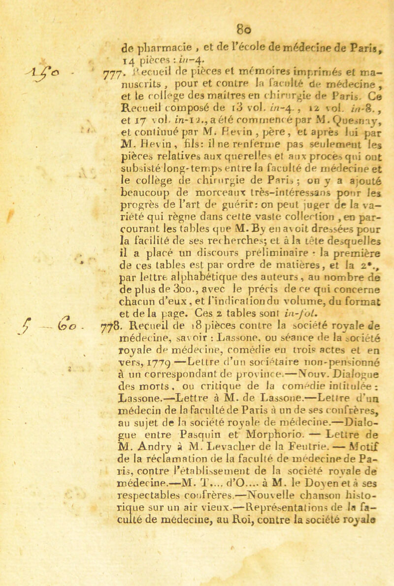 - m .'ï V — ho . 8o de pharmacie , et de Técole dem(^decine de Paris, 14 pièces : Z//-4* 777. l^ecueil de pièces et mémoires imprimés et ma- nuscrits , pour et contre la faculté de médecine, et le college desmailresen chirurgie de Paris. Ce Recueil composé de i3 vol. m-4., 12 \ol. /Vf-8., et 17 \ol. in-l J., aéfé commencé par M.Quesrny, et continué par M. Hevin , |>ère , ét après lui par JVI.Mevin, fils: il ne renferme pas seulement les pièces relatives aux querelles et aux procè->qui ont subsisté long'temp.s entre la faculté de médecine et le collège de chirurgie de Parii ; on y a ajouté beaucoup de morceaux trè.s-intéressans pour les progrès de l’art de guérir: on peut juger cJe la va- riété qui règne dans cette vaste collection , en par- courant les tables que M. eu a\ oit dressées pour la facilité de ses recherches; et à la tête desquelles il a placé un discours préliminaire • la première de ces tables est par ordre de matières, et la 2*., par lettre alphabétique des auteurs, au nombre de de plus de 3oo., avec le préc is de ce qui concerne chacun d’eux, et l'indiraliondu volume, du format et delà page. Ces 2 tables sont ia-foL. 778. Recueil de 18 pièces contre la société royale de médec ine, savoir •. Lassone. ou séance de la soc iété royale de médec iiie, comédie eu trois actes et en vers, 177g —Lettre d’un sociétaire non-pensionné à un correspondant de province.—Mouv. Dialogue des morts, ou critique de la comedie intitulée ; Lassone.—Lettre à M. de Lassoue.—Lettre d’un médecin de la faculté de Paris à un de ses c onfrères, au sujet de la société ro^’ale de médecine.—Dialo- gue entre Pasquin et Morphorio. — Lettre de M. Andry à M. Levacher de la Feutrie. — Motif de la réclamation de la faculté de medecinede Pa- ris, contre l’établissement de la société royale de médecine.—M. T.... d’O.... à M. le Doyen et à ses respectables confrères.—Nouvelle chanson histo- rique sur un air vieux.—Représentations de la fa- culté de médecine, au Roi, contre la société royale