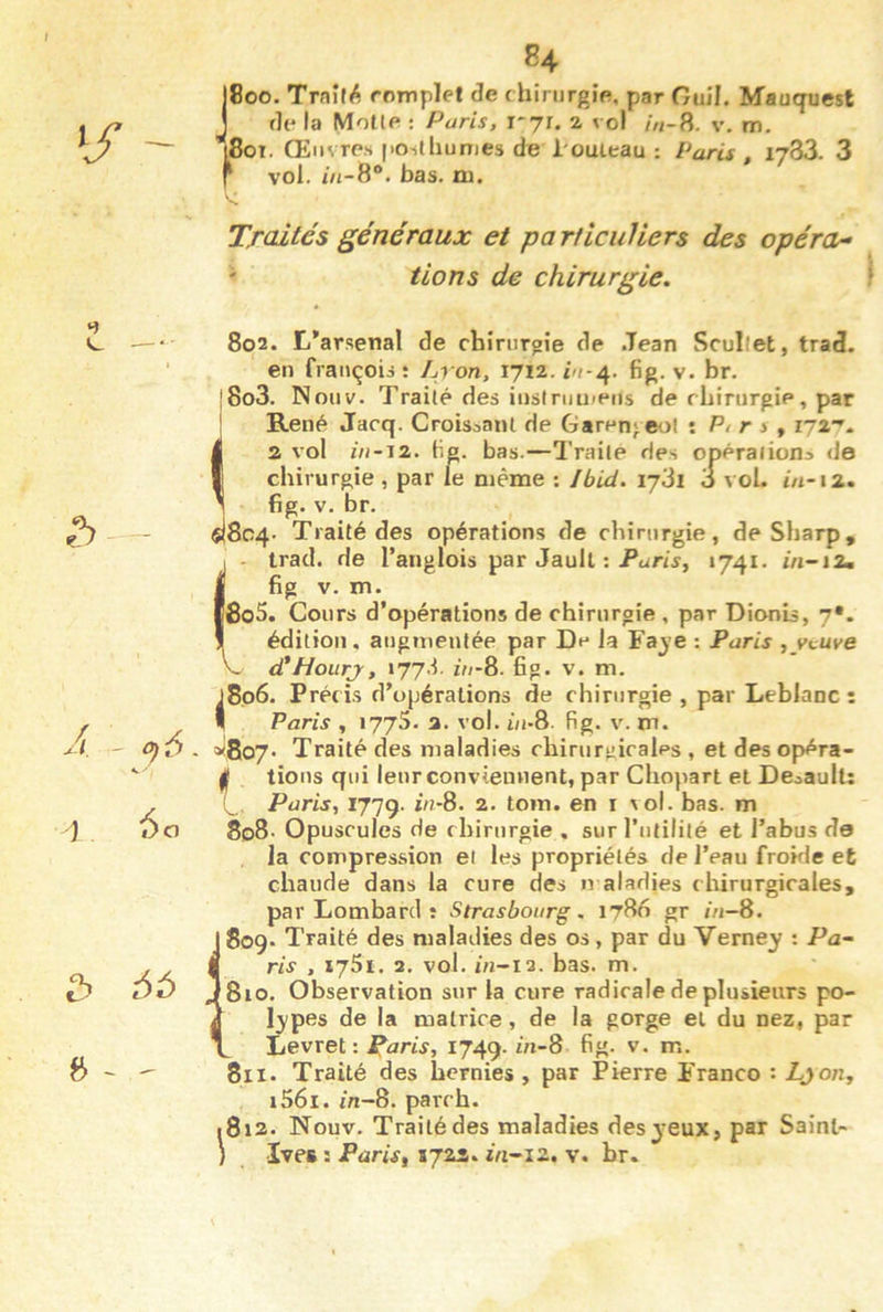 84 J8oo. Trnîf^ romplet de chirurgie, par Ouil. Mauquest de la Motte : Paris, 1*71. a vol /«-8. v, m. tJBoT. Œuvres |>oslhunies de l'outeau : Paris , 1783. 3 f vol. in-8°. bas. ni. Traités généraux et particuliers des opérai ' lions de chirurgie. ‘î e — A. 0)6. î 60 » ~ - V. 802. L*arsenal de chinirgîe de Jean Scullet, trad. en frauçois î Lron, fig. v. br. j8o3. Nouv. Traité des iiistniu»eiis de chirurgie, par René Jacq. Croissant de Garen}.eot ; Pt r s ^ 172-'* 2 vol in-12. lig. bas.—Traité des opérations de chirurgie , par le même ; Jbid. 1731 3 voL i/1-12. fig. V. br. 804- Traité des opérations de chirurgie, de Sharp, trad. de l’anglois par Jaull : P<iri\y, 1741. m-i2, fig V. m. l8o5. Cours d’opérations de chirurgie , par Dionis, 7*. édition, augmentée par De la Faj’e : Paris , yvuye d'Hourj, 177'h ù/-8. fig. v. m. j8o6. Précis d’opérations de chirurgie, par Leblanc: I Paris , 1775. 2. vol. i/i-8. fig. v. m. a<8o7' Traité des maladies chirurgicales , et des opéra- I tiens qui leur conviennent, par Chopart et Deoault: Paris, 1779. Z//-8. 2. tom. en i vol. bas. m 808. Opuscules de chirurgie . sur l’utilité et l’abus de la compression et les propriétés de l’eau frokie et chaude dans la cure des n aladies chirurgicales, par Lombard î Strasbourg. 1786 gr //1-8. 809. Traité des maladies des os, par du Verney : Pa~ ris , 175t. 2. vol. iu-12. bas. m. 810. Observation sur la cure radicale de plusieurs po- l^ipes de la matrice, de la gorge el du nez, par Levret: Paris, 1749. fift- v. m. 811. Traité des hernies, par Pierre Franco : Ljoiij i56i. m-8. parch. 812- Nouv. Traité des maladies des jeux, par Saint- ï