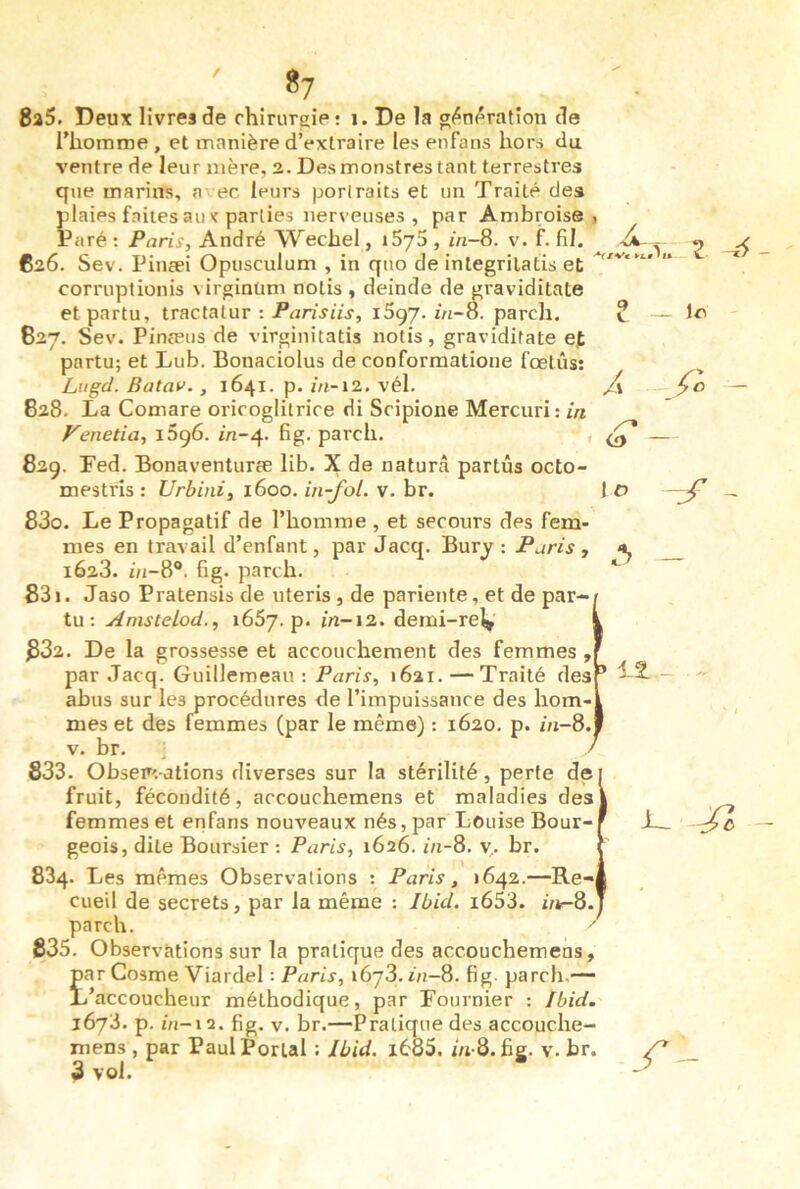 ' «7 8a5. Deux livres de rhinir^ie: i. De la g^uf^ration de l'homme , et manière d’extraire les enfaus hors du ventre de leur mère, 2. Des monstres tant terrestres que marins, a ec leurs portraits et un Traité des plaies faites au < parties nerveuses , par Ambroise Paré : Paris, André Wechel, iSyS , in-8. v. f. fil. 626. Sev. Pinæi Opusculum , in qno de integrilatis et corruplionis virginüm notis , deinde de graviditate etpartu, traclalur :1597. z'h-8. pareil. 627. Sev. Pinæus de virginitatis notis, graviditate ef partu; et Lub. Bonaciolus de conforraatione fœtus: Liigd. Batav. , 1641. p. in~\i. vél. 828. La Comare oriroglitrice di Sripioiie Mercuri: in Fenetia, iSçô. m-4. fig. pareil. , 829. Fed. Bonaventuræ lib. X de naturâ partûs octo- mestris : Urbini, 1600. in-fol. v. br. 830. Le Propagatif de l’homme , et secours des fem- mes en travail d’enfant, par Jacq. Bury ; Paris , 1628. i/i-8®. fig. parch. 831. Jaso Pratensis de uteris , de pariente, et de par- tu : AnisteLod., 1657. p. in-12. demi-rel> 882. De la grossesse et accouchement des femmes , par Jacq. Guillemeau : Paris, 1621. — Traité des abus sur les procédures de l’impuissance des hom- mes et des femmes (par le même) : 1620. p. //1-8. V. br. ^ 883. Observations diverses sur la stérilité, perte de fruit, fécondité, accouchemens et maladies des femmes et enfans nouveaux nés, par Louise Bour- geois, dite Boursier ; Paris, 1626. m-8. y,, br. 884. Les mêmes Observations : Paris, 1642.—Re-i cueil de secrets, par la même : Ibid. i653. i/*-8. parch. ^ 885. Observations sur la pratique des accouchemens, jpar Cosme Viardel : Paris, 1678.1/1-8. fig- parch,— L’accoucheur méthodique, par Fournier : Ibid. 1673. p. in-\^. fig. V. br.—Pratique des accouche- niens , par Paul Portai : Ibid. l685. iu Q.üg. v. br. 3 vol. ■V/Ve i-t* fU- Z ^ ? - O -jf -