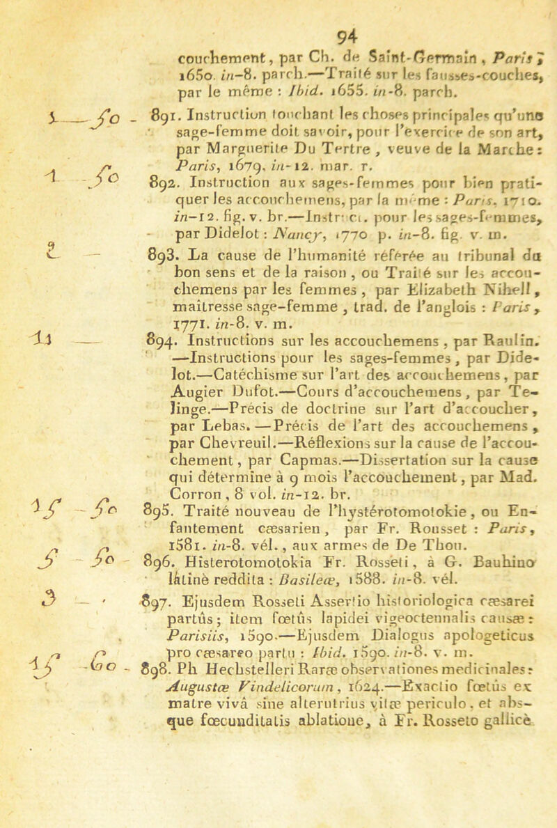 5-_/o - fo 3 —- U 94 courheiDPnt, par Ch. de Saint-<7ermain , Paris » i65o. i/j-8. parrh.—Traité sur les fatisses-couches, par le même : Jhid. i655. iVi-8. parrh. 891. Instrurtion lonrhanl les choses principales qu’uno sage-femme doit savoir, pour l’exercic e de son art, par Marguerite Du Tertre , veuve de la Marthe: Paris, 1679, ôi-12. mar. r. 892. Instruction aux sages-femmes pour bien prati- quer les acconchemetis, par la même : Pans. 1710- //I-I2. fig. V. br.—Instr-Cl. pour les sages-femmes, par Didelot : 1770 p. ôi-8. fig. v. in. 893. Ta cause de l’humanité référée au tribunal do bon sens et de la raison , ou Traité sur les accou- chemens par les femmes , par Elizabeth Nihell, maîtresse sage-femme , trad. de Tanglois : Paris y 1771. in-8. V. m. 894. Instructions sur les accouchemens , par Raulin. —Instructions pour les sages-femmes , par Dide- lot.—Catéchisme sur l’art des accouihemens, par Augier Dufot.—Cours d’accoucheraens , par Te- îinge.—Précis de doctrine sur l’art d’atcoucher, par Lebas.—Précis de l’art des accouchemens , par Chevreuil.—Réflexions sur la cause de l’accou- chement , par Capmas.—DLssertaticKi sur la cause qui détermine à 9 mois l’accouchement, par Mad. Corron , 8 vol. in-iz. br. 895. Traité nouveau de l’hystérotomolokie, ou En- fantement cæsarien , par Fr. Rousset : Paris., l58i. i/i-8. vél., aux armes de De Thon. 896. HîsLerotomotokîa Fr. Ross’eli, à G. Bauhina • làtinè reddita : i588. z//-8. vél. 897. EJusdem Rosseli Asserlio hisioriologica cæsarei partûs ; item fœtus lapidei vigeortenualis causæ : Parisiis, 1590.—Ejusdem Dialogus apologeticus pro cœsareo partu : Ibid. 1590. m-8. v. m. 898. Ph Hecbstelleri Rarte ohservaliones médicinales: Augustœ Vindelicorum , 1624.—Exactio fœtus ex maire vivâ .sine allerulrius \iltp periculo. et abs- que fœcuuditatis ablatLoue, à Fr. Rosseio gallicè