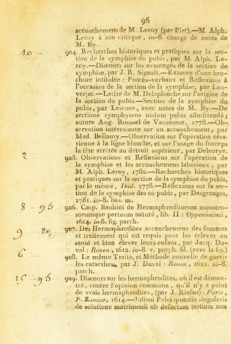 yj-o — ÿ - - r (o iC f 96 accoudipmens (îe M. Leroy (par Pîet).—M Alph; liProy à son iriticjue, in-ü. cliaigé de notes de M. By. 504. Rpc lierches hisLorirpies et pratiques sur la sec- tion de la symphise du pubis, par M Alpb. Le- roy.—Discours sur les avatrfages de la section de symphise. par J. R. Sigault.—Évamen d’une bro- cnui’e intitulée : Procès-verbaux et Réflexio ns à l’occasion de la section de la symphiae, par Lau- verjat.—Lettre de M.Delaplanche sur l’origine de la section du pubis.—Section de la symphise du pubis, par Lescore, avec notes de M. By.—De sectione symphyseos ossium pubis admiltendâj autofe Au g. Roussel de Vauzesme, 1778.—Ob- servation intéressante sur un accouchement, par Mad. Bellamy.—Observation sur l’opération césa- rienne à la ligne blanche, et sur l’usage du forceps la tête arrêtée au détroit supérieur, par Deleurye. 905. Observations et Réflexions sur l’opération de la symphise et les accouchemeus laborieux , par M. Alph. Leroy, 1780.—Recherches historiques et pratiques sur la section de la symphise du pubis, parle même, Ibid. 1778.—Réflexions sur la sec- tion de la syrwphise des os pubis , par Desgranges, 1781, in~8. l>as, m. 906. Gasp. Ba'uhini de Hermaphrodilorum monstro- sorumque partuum naturâ , lib. II ; Oppenlitimii, 1614. i/i-8. fig. parch. 907. Des Hermaphrodites acconchemens des femmes et traitement qui est requis pour les relever en santé et bien élever leurs enfaiis, par .Tacq. Du- val : Rouen , 1612. in~8. v. porjh. fil. (avec la 6g.) 908. Le même Traité, et Méthode nouvelle de guérir les catarrhes», par J. Duval : Rouen, 1611. ùi-8. parch. 909. Discours sur les hermaphrodites, où il est démon- tré, contre l’opinion commune . qu’il n’y a point de vrais hermaphrodites , (par J. Riolan) : Paris , P. Rumier, 1614.—‘d'Aisni Pelei qnaestio .singularis de soiutione matrimouii ob defecLum testiuiu non