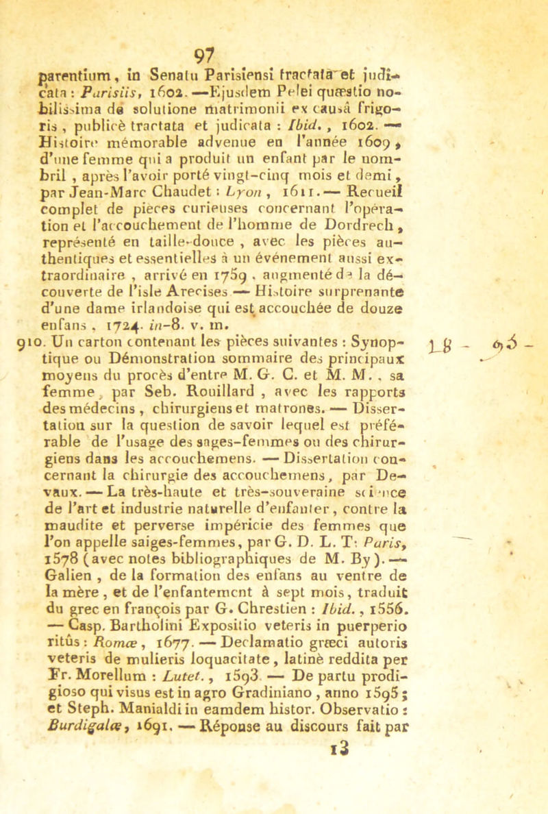 par(*ntîiim, in Senalu Parisiensî frac^afâ'et jiuîî- cata : Purisiis, 1602.—Ejusdem Pelei quæatio no- tilissinia de solutione rtiatrirnonii fx cau»â frigo- ria , publicè trartata et judicata : Ibid., 1602. — Hi stoin* mémorable advenue en l’année 1609 » d’une femme quia produit un enfant par le nom- bril , après l’avoir porté vingt-cinq mois et demi » par Jean-Marc Cliaudet : Lyon , 161 r. — Recueil complet de pièces curieuses concernant l’opéra-» tion et l’ac couchement de l’iiorame de Dordrech , représenté en taille-douce , avec les pièces au- thentiques et essentielles à un événement aussi ex- traordinaire , arrivé en lySg . augmenté d^ la dé- couverte de l’isle Arecises — Hi.-,loire surprenante d’une dame irlandoise qui est accouchée de douze enfans , 1724. in-8. v. m. 910. Un carton contenant les pièces suivantes : Synop- tique ou Démonstration sommaire des principaux moyens du procès d’entre M. G. G. et M. M. , sa femme, par Seb. Rouillard , avec les rapports des médecins, chirurgiens et matrones. — Disser- tation sur la question de savoir lequel est préfé- rable de l’usage des sages-femmes on des chirur- giens dans les accouchemens. — Dissertation con- cernant la chirurgie des accouchemens, par De- vaux. — La très-haute et très-souveraine sci'uce , de l’art et industrie naturelle d’enfauler, contre la maudite et perverse impéricie des femmes que l’on appelle saiges-femn)es, par G. D. L. T: Parisy l5j8 (avec notes bibliographiques de M. By ).— Galien , de la formation des enfans au ventre de la mère , et de l’enfantement à sept mois, traduit du grec en françois par G. Chreslien : Ibid., i556. — Casp. Barlholini Exposilio veteris in puerperio ritûs : Romœ , 1677. — Declamatio grteci autoris veteris de mulieris loquacitate, latinè reddita per Fr. Morellum ; Lutet., i5g3 — De partu prodi- gioso qui visus est in agro Gradiniano , anno i5g5 ; et Steph. Manialdiin earadem histor. Observatio : Burdigal(ç, 1691,—Réponse au discours fait par