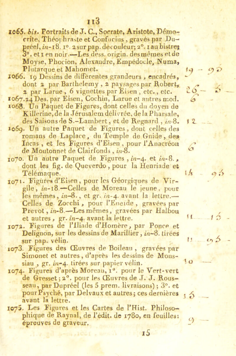 lo65. bis- Portraits de J. C., Sorrate, Aristote, Démo- crite, Théofihra.ste et Confiiriiis , gravés par Du- §réel, i° asurpap. decouleur; 2°. laiibistre; et I en noir.—Les dess. origln. desnaêraes et de Moyse, Phocion, Alexandre, Etnpédocle, Numa, Plutarque et Mahomet. J066. 19 Dessins de différentes grandeurs , encadrés, dont 2 par Barthélémy , z paysages par Robert, Z par Larue , 6 vignettes par Eisen , etc., etc. 1067.24 Des. par Eisen, Cochin, Larue et autres mod. »o68. Un Paquet de Figures, dont celles du doyen de Killerine,de la Jérusalem délivrée, delà Pharsale, des Saisons de S.-Lambert, et de Regnard , in-8. *069. Un autre Paquet de Figures, dont celles des romans de Laplace, du Temple de Guide, des Incas , et les Figures d’Eisen , pour l’Anacréoii de Moutonnet de Clairfonds , m-8. 1070. Un autre Paquet de Figures , m-4. et in-8., dont les fig. de Queverdo , pour la Henriade et Télémaque. 1071. Figures d’Eisen , pour les Géorgiques de Vir- gile, in-t8.-“Celles de Moreau le jeune, pour les mêmes, in-8., et gr. /n-4. avant la lettre.— Celles de Zocchi, pour l’Eiieide , gravées par Prévôt, in-8.—Les mêmes, gravées par Halbou et autres , gr. 1/1-4. avant la lettre. 107a. Figures de l’Iliade d’Homère, par Ponce et Delignon, sur les dessins de Mariilier, m-8. tirées sur pap. vélin. 1073. Figures des Œuvres de Boileau , gravées par Simonet et autres , d’après les de.ssins de Mons- siau , gr. m-4. tirées sur papier vélin. 1074. Figures d’après Moreau, i“. pour le Vert-vert de Gresset;2°. pour les Œuvres de J. J. Rous- seau, par Dupréel (les 5 prem. livraisons) ; 3°. et pour Psyché, par Delvaux et autres; ces dernières avant la lettre. 1075. Les Figures et les Cartes de l’Hist. Philoso- phique de Raynal, de l’édit, de 1780, en feuilles: épreuves de graveur. C ô -- é> t Z - I A 4) /> to O) i5