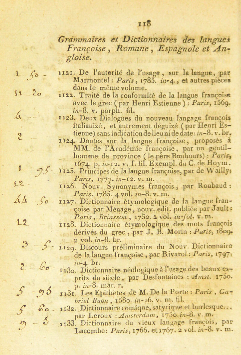 Grammaires et Dictionnaires àes langues Françoise , Romane , Espagnole et An- gloise. 1 - U _ I Vt - Als Çc 3 Z Gc- S -f)6 S - X, O) — 1121. De l’autorité de l’usage, sur la langue, par Marmontèl : Paris, lySS. m»4., et autres pièces dans le même volume. iil2. Traité de la conformité de la langue Françoise avec le grec ( par Henri Estieune ) : Paris, iSôç. zVi-8. V. porph. fil. ï 123. Deux Dialogues du nouveau langage François ilaliauïzé, et autrement déguizé (par Henri Es- tieniie) sans indication de lieu ni de date: m-8. v. br. 1124. Doutes sur la langue Françoise, proposés à MM. de l’Académie Françoise, par un gentil- homme de province ( le père Bouhours) : Paris, 1674. P* V. F. fil. Exempl.dll C. de Hoym. 1125. Principes de la langue Françoise, par de^\ aillv: Pans, 1777. in-l2. V. m. 1126. Nouv. Svnonymes François, par Roubaud : Paris, 1785. 4 vol. m-8. v. m. 1127. Dictionnaire étymologique de la langue Fran- çoise par Ménage , nouv. édit, publiée par Jault: Paris , Briasson , »75o. 2 vol. in-fol. v. m. ÏI28. Dictionnaire étymologique des mots François dérivés du grec , par J. B. Morin : Paris, 1809. 2 vol. m-8. br. 112g. Discours préliminaire du Nouv. Dictionnaire de la langue Françoise , par Rivarol : Pans, i797* m-4- br. I i3o. Dictionnaire néologique à l’usage des beaux es- prits du siècle, par Desfontaines Anist. 1750. p. zn-8. màr. r. Ii3i. Les Epithètes dfe M. De la Porte : Paris , Ga- briel Buon , i58o. in-iG. v. ni. fil. 1182. Dictionnaire comique, satyi ique et burlesque... par Leroux : Ainscerdani, lySo-inS. v. m. il33. Dictionnaire du vieux langage François, par Lacoinbe: Paris, 1766. €11707. 2 vol. m-8. v* m.