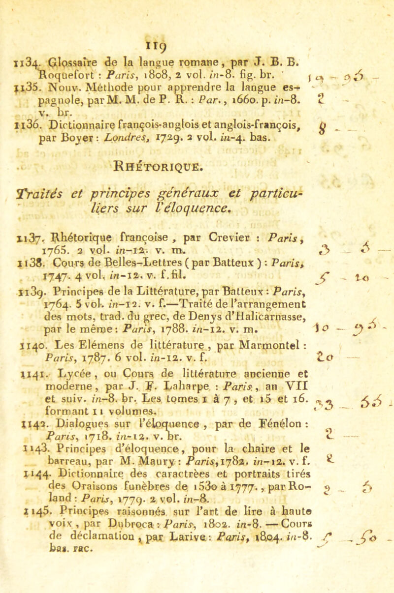 1T9 ii34- (JlQssaîre 3e la langue romane, par J. B. B. iRoquefort : Paris, 1808, 2 vol. in-8. fig. br. ji35. Nouv. Méthode pour apprendre la langue es- pagnole, parM. M. de P. R. : Par., 1660. p. in-8. V. br. Il36. Dictionnaire françois-anglois et anglois-françois, par Boyer : Londres, 17^9* ^ ''ol. m-4. bas. \ ~ O, - 2 - Rhétorique. Traités et principes généraux et particu- tiers sur Véloquence. XI37, Rhétorique françoise , par Crevier : Paris y 1765. 2 vol. m-i2. V. m. ^ — 1138. Cours de Belles-Iiettres ( par Batteux ) : Paris y 1747. 4 vol, m-12, V. f.fil. ^ ~ to ~ 1189. Principes de la Littérature, par Batteux : Paris, 1764. 5 vol-, in-ri. v. f.—Traité de l’arrangement devs mots, trad. du grec, de Denys d’Halicarnasse, / par le même: Paris, 1788. in-12. v. m. io — ^ ^ ' 3140. Les Elémens de littérature., pat Marpaontel : Paris, 1787. 6 vol. in-l2. v. f. 2.0 — 3141. Lycée, ou Cours de littérature ancienne et moderne, par J. E- Laharpe : Paris, an VII et suiv. m-8. br. Les tomes i à 7 , et »5 et 16. formant 11 volumes. ‘  ~ 3142. Dialogues sur l’éloquence , par de Fénélon : ^ Paris, 1718. m-i2. v. or. 2. — 1143. Principes d’éloquence, pour la chaire et le barreau, par M. Maury : Par/.?,1782. /V/-i2. v. f. ^ 1144. Dictionnaire des caractrèes et portraits tirés des Oraisons funèbres de i53o à 1777., parRo- <> _ land ; Paris, 1779. 2 vol. in-&. 1145. Principes raisonnés sur l’art de lire à haut© voix , par Dubroca : Par/>, 1802. /n-8.—Cours de déclamation ^ par Larive: Por/V, 3804. m-8. P , Ç,cy _ bas. rac.