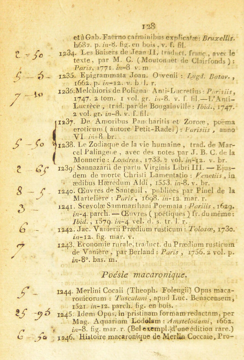 1?» U “ / < - -y „ / Z 5 - «3 y y 2/ e r 128 /- -lo etàGab.Faerno r,irmii)ihii« expFlca»æ; Bruxellis. hCM’J. p. in-Ü. fi{». e»i Ijois , v. f. fil, 1284. Les baisers rie Jean Jl, (ra<|,:c(. franc., avec le texte, par M. G. ( iMoviton.iet de Clairfonds ) : Paris, 1771- hi-^ v. rn 1235. Epi^ranimala Joan. O'.venii ; Lugl. Batav. , 1662. p. in-12. V. b I. r. laS^.Melcbioris de PoÜs’iia' Anfi-L irretîui ; P r'iih^ 1747. 2 tom. r vol. gr. v. f, fil.—1/Anli- Liurère , Ir-id. par'de Bougainville: fbid., 1747. 2 vol. {jr. in-8. v. F. fil. 1287. De Aaioribus Pain harilis et Zoroæ, poëma erotic uni ( aiilore Petit-Radef) : Purisiis , anno VI- br. 1288. Le Zodiaque de la vie humaine , trad. de Mar- cel Palingei.e , avec des notes par J. B. G. de la Monnerie : Londres, 1733. 2 vol. in-12. v. br. 123g. Sannazàrii de parlu Virginis Libri III. — Ejus- dem de morte Ghrisii Lamentatio : yerietiis, ia. • asdibus Hceredum Aldi, i553. in-8. v. br. 1240. Œuvres de Snnteuil , publiées par Pinel de la Mar'telière ; Paris, 169R. in-12.. mar. r. 1241. ScevolcC Sammarl hani Poemala ; Pariiis , 162g. 2/1-4. pareil. — Œuvres ( poétiques ) fr. du même ; Ibid. , i57g. 2/2-4. 3. s. tr. 1. r. 1242. Jac. Vanierii Prædium rusticum : Tolosoe, 1780. 2/2-12. fig. mar. v. 1243. P^conomie rurale, traduct. du Prædium rusticum de Vanière , par Berlaud : Paris , 1756. 2 vol. p. in-8°. bas. m. Poésie, macaronique. _ I344- ^^rlini Cocaii (Theoph. Folengii) Opiis maca- ronicorum : 'Pasculani, apud Luc. Beuacensem, i52I. /n-i2. pareil, fig. en bois. 1245. Idem Opus, in pristinam formam redaetnm, per Mag. Aquarium Lodolam : Anisteloüami, 1662. 'f i/2-8. fig. mar. r. (Belexempl.|d’uneédition rare.) 1346. Hisloixe macaronique de Merlin Coccaie, Pro-