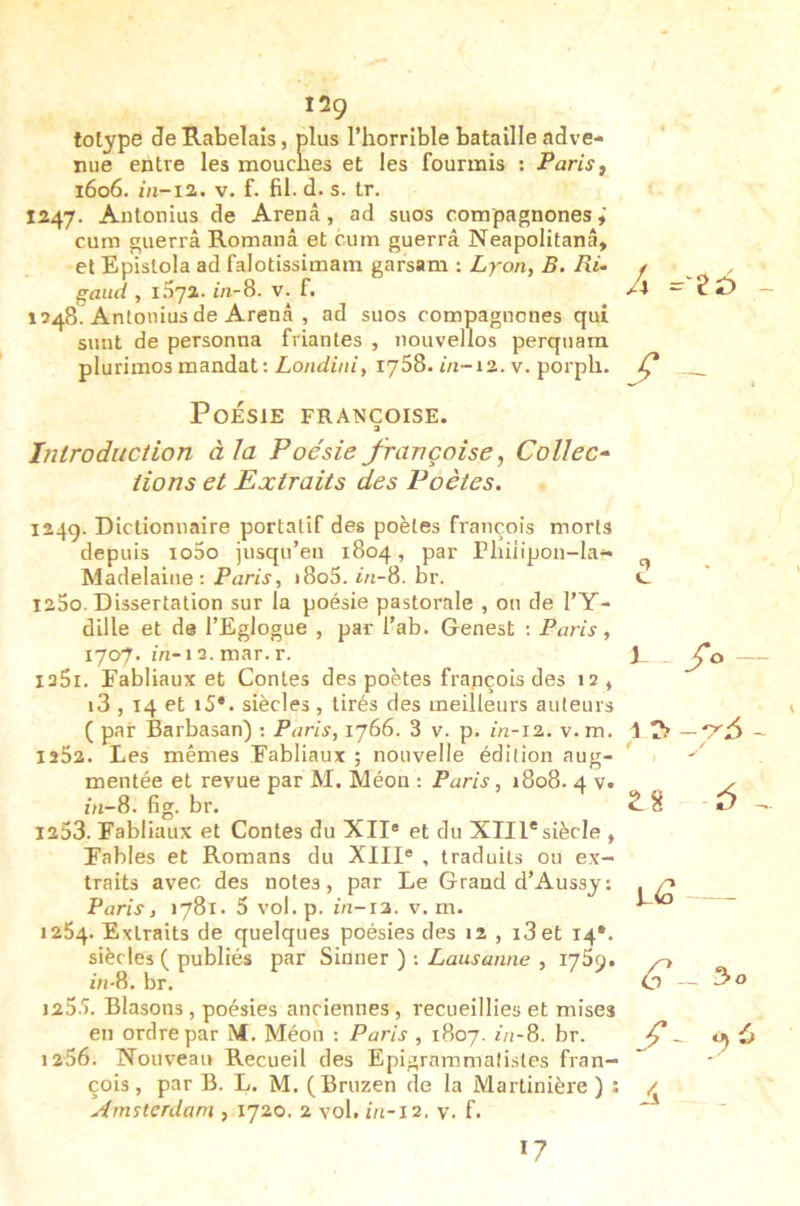 I2Ç tolype de Rabelais, plus l’horrible bataille adve- nue entre les mouclies et les fourmis : Parisf 1606. m-i2. V. f. fil. d. s. tr. 1247. Antonius de Arenâ, ad suos compagnones cum guerrâ Romanâ et cum guerrâ Neapolitanâ, et Epislola ad falotissimam garsam : Lyon, B. Ri- f gaïui , i5y2. m-8. v. f. 1248. Antonius de Arenâ , ad suos compagnones qui sunt de personna friantes , nouvellos perqiiara plurimos mandat: Londini, 1758. m-12. v. porph. Ç Poésie Françoise. a Introduction à la Poésie françoise, Collée-^ lions et Extraits des Poètes, 1249. Dictionnaire portatif des poètes françois morts depuis io5o jusqu’en 1804, par rhiiipon-la.- Madelaine: Paris, i8o5. in-8. br. 1250. Dissertation sur la poésie pastorale , on de l’Y- dille et de l’Eglogue , par l’ab. Genest ; Paris, 1707. m-12. mar. r. laSi. Fabliaux et Contes des poètes françois des 12 , i3,14 et i5*. siècles, tirés des meilleurs auteurs ( par Barbasan) : Paris, 1766. 3 v. p. m-12. v. m. 1262. Les mêmes Fabliaux ; nouvelle édition aug- mentée et revue par M. Méon : Paris, 1808. 4 v. m-8. fig. br. 1253. Fabliaux et Contes du XII® et du XIII*siècle , Fables et Romans du XIII® , traduits ou ex- traits avec des notes, par Le Grand d’Aussj; Paris, 1781. 5 vol.p. m-12. v. m. 1264. Extraits de quelques poésies des 12 , i3et 14*. siècles ( publiés par Sinner ) ; Lausanne , ijSÿ. in-8. br. 125.5. Blasons , poésies anciennes , recueillies et mises en ordre par M. Méon : Paris , 1807. in-8. br. 1256. Nouveau Recueil des Epigrammalistes fran- çois, par B. L. M. (Bruzen de la Martinière ) : Amsterdam , 1720. 2 vol. in-12. y. f. c 1 1 r> / t 2:8 17