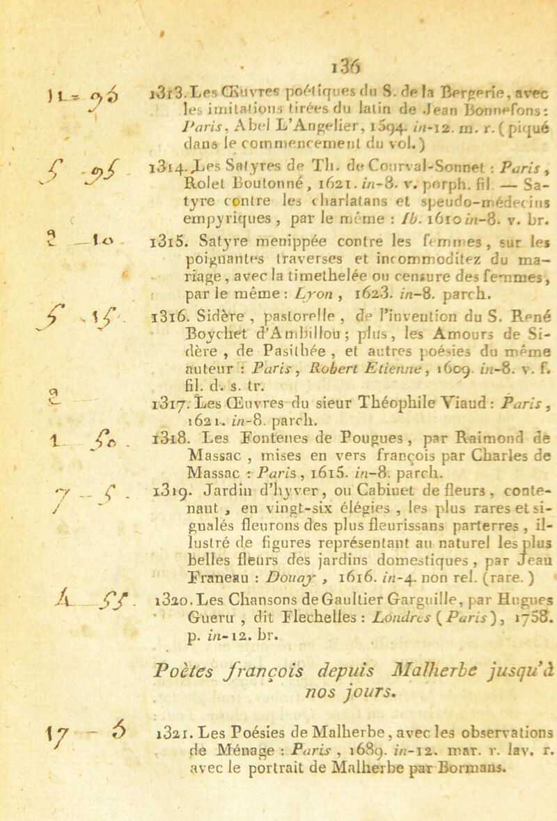 $ )L^ s -j>/- î Lu>- f -1^ 1. /... 7 - <' - J A SS 1/ - A 136 j3r3. Les Œuvres po^'fîques du S. de la Bergerie, avec les iiriitftiioiH tirées du latin de Jean Bonnefons: Paris-, Abc'l L’Angelier, 1594. in-\2. m. r. (pi(jué clans le oornniencemetil du vol.) i3i4-L'f’s Satyres de Tli. de Coiirval-Sonnet : Paris y Rolel Boulonné, 1621.//1-8. porph. fil —Sa- tyre contre les charlatans et speudo-médecitis empyricjues , par le même : Ib. 1610/n-8- v. br. 1315. Sat3’re menippée contre les fenitnes, sur les poignantes traverses et incommoditez du ma- riage , avec la timelhelée on censure des femmes, I par le même ; Lron , 1628. m-8. parch. 1316. Sidère , paslorelle , de l’inveution du S. René Boychet d’Arribillou ; plus, les Amours de Si- dère , de Pasilhée , et autres poésies du même auteur : Paris, Robert Etienne, 1609. bi-8. v. f. fil. d. s. tr. 1317. Les Œuvres du sieur Théophile Viaud : Paris, 1621-. i/j-8. parch. 1318. Les Tontenes de Fougues, par Raimond de Massac , mises en vers François par Charles de Massac -. Paris, i6i5. m-8. parch. i3«9. Jardin d’hyver, ou Cabinet de fleurs, conte- nant , en vingt-six élégies , les plus rares et si- gnalés fleurons des plus fleurissans parterres, il- lustré de figures représentant au naturel les plus belles fleurs des jardins domestiques, par Jean Traneau : Doitaj- , 1616. /n-4. non rel. (rare. ) 1820.Les Chansons deGaultier Garguille, par Hugues ■ ' Gueru , dit Flecheües : Londres {Paris) , i~58. p. m-12.br. Poètes Jravçoîs depuis Malherbe jusquW nos jours. i32X. Les Poésies de Malherbe, avec les observations de Ménage ; Paris , 168g. m-12. mar. r. lav. r. avec le portrait de Malherbe par Bormans.