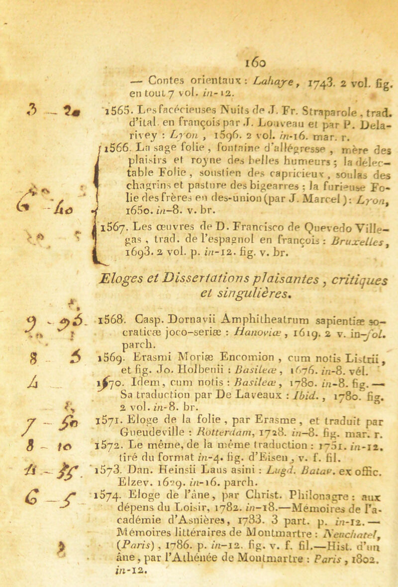 3 > ^ ^ 8 ’ 6 A . / - 8 ~ fiO a ' i5r. i6o — Contes orientaux: Lahaje, 174,3. 2 vol. fîg. en tout 7 vol. in- 12. ^ 'i565. Lpsfacpcipuses Nuits dp J. Fr. Straparole , trad. d’ital. en français par J. Louveau et par 1-*. Dela- rivpy : Lron , 1596. 2 vol. in-i6. mar. r. ' i566. La sage folie , fontaine d’allégresse , mère des plaisirs et royne des belles humeurs ; la délec- table Folie, soustipp. de.s capiicieuv. soûlas des chagrins et pasture desbigearres ; la furieuse Fo- lie des frères en des-union(par J. Marcel): Lyon^ i65o. ÔI-8. V. br. 1567. Les œuvres de D. Francisco dp Quevedo Ville- gas , trad. de l’espagnol en françois : Bruxelles^ 1693. 2 vol. p. fig. V. br. Eloges et Disserlations plaisantes , critiques et singulières, 1568. Casp. Dornavii Amphitheatrum sapientiae so- craticæ joco-seriæ : Hanoviœ , 16iq. 2 v. xn-fol. parch. 1569. Erasmi Moriæ Encomion , cum notis Listrii, et fig. Jo. HoJbenii ; BasiLeœ, 1^76. m-8. vél. ^70. Idem, cum notis ; , 1780. iVi-8. fig. —- Sa traduction par De Laveau.x : Ibid., 1-80. fiw. 2 vol. i'n-8. br. ” iSyi. Eloge de la folie, par Erasme, et traduit par Gneudeville : Rotterdam, 1728. ô/-8. fig. mar. r. 1572. Le même, de la même traduction : irSi. in-ii. tiré du format m-4. fig. d’Eisen , v. f. fil. 1573. Dan. Heinsii Laus asini : Lugd. Batau. ex offic. Elzev. 1629. in-i6. parch. 1574. Eloge de l’âne, par Christ. Philonagre: aux dépens du Loi^i^, 1782. //j-i8.—Mémoires de l’a- cadémie d’Asnières, 1783. 3 part. p. ôj-12. — Mémoires littéraires de Montmartre : IVeuchatef, {Paris) , 1786. p. m-l2. fig. v. f. fil,—Hisl. d’uii âne, par l’Athénée de Montmartre : Paris, 1802. ;/i-i2.