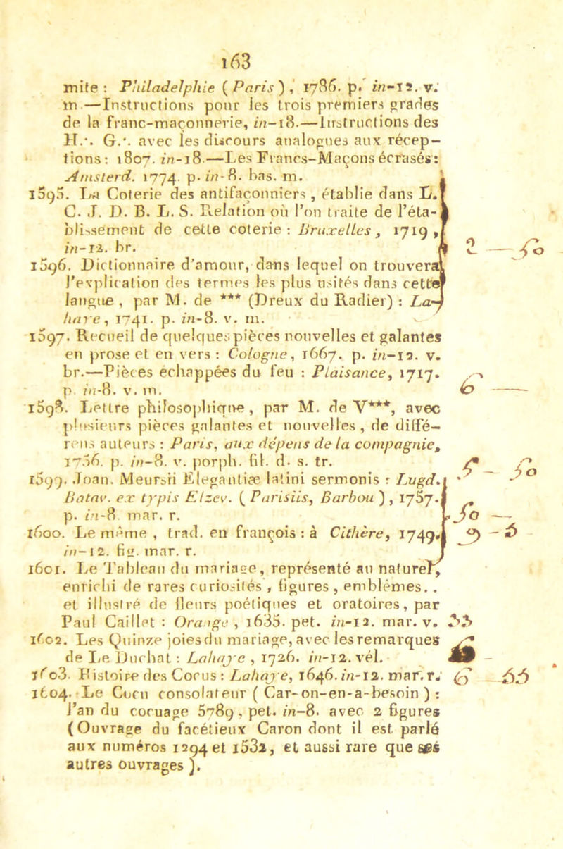 mife ; Philadelphie {Paris')!, 1786. p. i/7-12. v. m—Instructions pour les trois premiers grades de la franc-maçonnerie, /«-18.—lirstrucfions des H.’. G.', avec les discours analogues aux récep- tions; 1807. in-i8—Les Francs-Maçonsécrtisés: yinisterd. 1774. p- in-H. bas. m. iSg.L Coterie des antifaçouniers , établie dans L. C. J. D. B. L. S. Relation où l’on traite de l’éta bli^sement de celle coterie; Bruxelles, 1719» in-ii. br. j5i)6. Dictionnaire d’amour, dans lequel on trouver l’explication des termes les plus usités dans cetb langue , par M. de *** (Dreux du Radier) : La lim e, 1741. p. in-8. v. m. 1097. Recueil de cjuelquespièces nouvelles et galantes en prose et en vers ; Cologne, 1667. p. i/i-ia. v. br.—Pièces échappées du feu : Plaisance, >717. p ùî-8. V. m. l5g8. Lettre philosophiqtre, par M. de V***, avec pb.fsieurs pièces galantes et nouvelles, de dilLé— rens auteurs : Paris, aux dépens delà compagnie, irof). p. in-8. V. porph. fil. d. s. tr. rSgg. .Toan. Meursri Elegantife latini sermonis r Lugd. Batae. ex typis Elzev. ( Parisiis, Barbou ) , ijSj. p. in-8 mar. r. ifioo. Le même , trad. en françois : à Cithère, 1749» in-12. fie. mar. r. 1601. Le Tableau du mariage, représenté au naturel^ enrichi de rares curiosités , figures , emblèmes.. et illustré de fleurs poétiques et oratoires, par Paul Caillet : Ora.ige , i635. pet. in-12. mar. v. léo2. Les Quinze joiesdu mariage, avec les remarques de lie, Ducbal ; Laliaj-e , 1726. 7/7-12. vél. jéo3. Kistoire des Cocus : Lahaj e, 1646.7V1-12. mar.r. 1604. Le Cocu consolâteur ( Car-on-en-a-besoin ) : l’an du cocuage 6789, pet./n-8. avec 2 figures (Ouvrage du facétieux Caron dont il est parlé aux numéros 129461 i53l, et aussi rare que autres ouvrages ). ro fo -6 ii 6:^