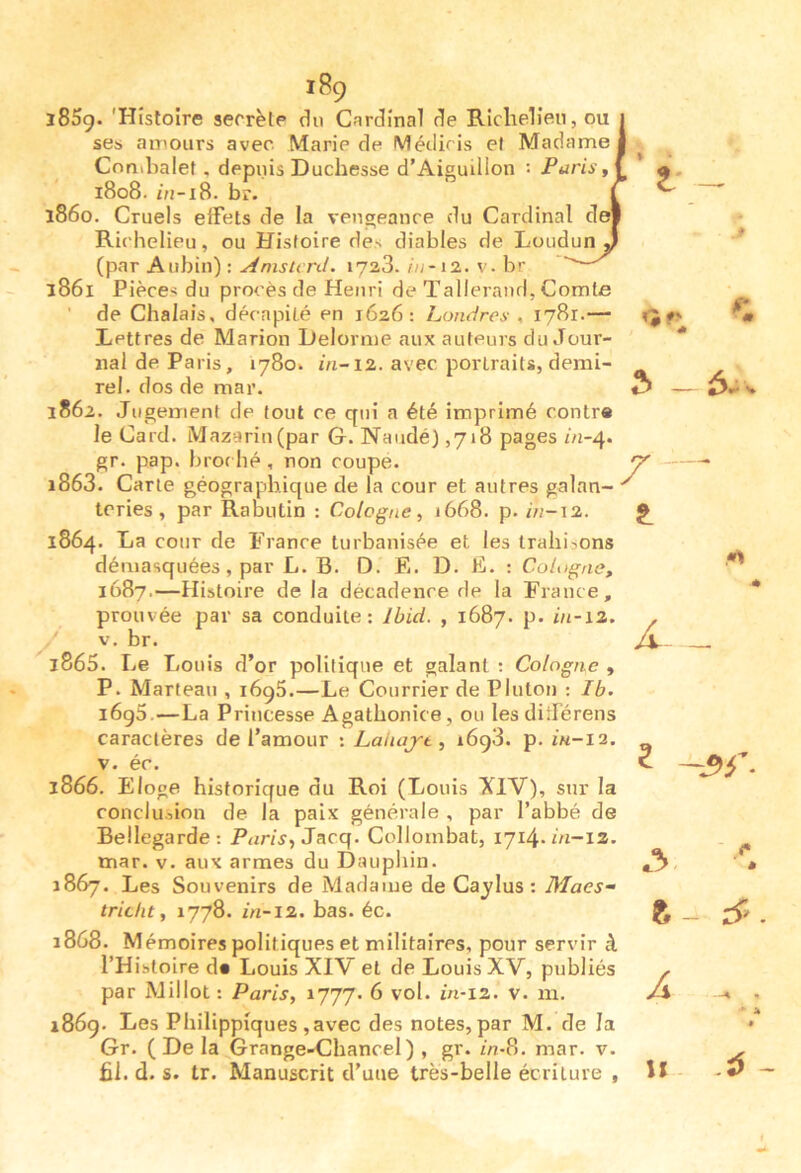 l85g. 'Histoire secrète du Cardinal de Richelieu, ou ses amours avec Marie de Métiiris et Madame Cnnibalet , depuis Duchesse d’Aiguillon : PuriSf 1808. /u-i8. br. 1860. Cruels effets de la vengeance du Cardinal de Richelieu, ou Histoire des diables de Loudun (par Aubin) : ^ms'rcn/. lyaS.12. v. br — 1861 Pièces du procès de Henri de Talleraufl, Comte de Chalais, décapité en 1626: Londres , 1781.— Lettres de Marion Delorme aux auteurs du Jour- nal de Paris, 1780. ôi-12. avec portraits, demi- rel. dos de mar. 1862. Jugement de tout ce qui a été imprimé contra le Card. Mazarin(par G. Naudé) ,718 pages ôi-4. gr. pap. bror hé , non coupe. 1863. Carte géographique de la cour et autres galan- teries , par Rabutin : Cologne, 1668. p. m-12. 1864. La cour de France turbanisée et les trahisons démasquées, par L. B. D. F.. D. F. ; Cologne, 1687.—Histoire de la décadence de la France, prouvée par sa conduite; Ibid. , 1687. p. in-12. V. br. 1865. Le Louis d’or politique et galant ; Cologne , P. Marteau , 1696.—Le Courrier de Plutôt) ; Ib. i6g5.—La Princesse Agathonice, ou les différens caractères de l’amour : Lahajt, i6g3. p. iu-12. V. éc. 1866. Eloge historique du Roi (Louis XlV), sur la conclusion de la paix générale , par l’abbé de Bellegarde: Pur/j, Jacq. Collombat, 1714.01-12. mar. v. aux armes du Dauphin. 1867. Les Souvenirs de Madaïue de Cajtlus : Macs- tricht, 1778. in-12. bas. éc. ï868. Mémoires politiques et militaires, pour servir à l’Histoire d« Louis XIV et de Louis XV, publiés par Millot: Paris, 1777. 6 vol. in-12. v. m. 1869. Les Philippiques ,avec des notes, par M. de la Gr. (De la Grange-Chancel) , gr. in-8. mar. v. fil. d. s. tr. Manuscrit d’une très-belle écriture ,