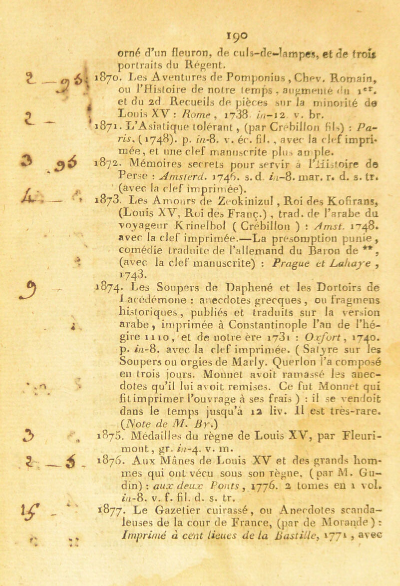 ^ - t J) Î-: - 6.; 4 i I 3^ i\ ' f « T 90 orn^ fî’iin fleuron, fie culs-tle-lampes, et fîe froîi portraits Hu Régent. 1870. I-es Aventures de Pomponius , Chev, Romain, ou THisloire de notre temps , augmenté «!ii et du 2d Recueils de. pièces .sur la minoiité de Louis XV : Ronif , 17.38 iu-i2 v. br. 1871. L’Asiatique tolérant , (par Crebillon fiU) : Pa- ris, ( 1748). p. in-8. V. éc. fil., avec la clef impri* raée, et une clef oianirscrite plu-, an pie. 1872. Mémoires secrets pour servir a rüi:.toire do Perse ; u4msterd. 1746. s. d Âi-8. niar. r. d. s. tr. (avec la clef imprimée). 1873. Les Amours de Zeokiiiizul , Roi des Kofirans, (Louis XV, Roi des Franc.) , trad. de l’arabe du voyageur Krinelhol ( Crébillon ) : /Imst. i’48. avec la clef imprimée.—La présomption punie, comédie traduite de l’allemand du Baron de **. (avec la clef manuscrite) ; Prague et Lahaye , 1743. ^874. Les Soupei’s de Daphené et les Dortoirs de iacédémone: anecdotes grecques , ou fragmens historiques, publiés et traduits sur la version arabe, imprimée à Constantinople l’an de l’hé- gire 1110, et de notre ère i73i : Oxfort ^ 1740. p. i/i-8. avec la clef imprimée. ( Sal3'Te sur les Soupers ou orgies de Marly. Querlon l’a composé eu trois jours. Monnet avoit ramassé les anec- dotes qu’il lui a\ oit remises. Ce fut Monnet qui fil imprimer l’ouvrage à ses frais ) : il se vendoit dans le temps jusqu’à 12 liv. Il eat très-rare. {JSOte de M, Br-) 1875. Médailles du règne de Louis XV, par Fleuri- mont, gr. in-^. v. m. 1876. Aux Mânes de Louis XV et des grands hom- mes qui ont vécu sous son règne, (par M. Gu- din) ; aux deux Ponts, 1776. 2 tomes eu 1 vol. in-8. V. f. fil. d. s. tr. 1877. Le Gazelier cuirassé, ou Anecdotes scanda- leuses de la cour de France, (par de Morande) : Imprimé à cent lieues de la Bastille, 177» , avec