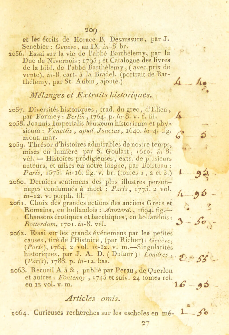 et les écrits de Horace B. Desaussure, par J. Senebier : Geneve^ an IX. in-%. br. io56. Essai sur la vie de l’abbé Barthélem3f, par le Eue de IXivernois ; lygS ; et Catalogue des livres de la bibl. de l’abbé Bartliélemy , ( avec prix do vente), //*-8 carf. à la Bradel. (portrait de Bar- thélemy, par St. Ailbin , ajouté.) Mélanges et Extraits historiques. aoSy. Div-ersitéshistoriques , trad. du grec, d’EIien , par Eormey ; Berlin, P- hi-^. v. f. fil. 2058. Joannis Imperialis Musœum historicum et phy- sicum : Veneliis , apud Junctas, 1640. i/2-4. fig. moût. mar. 2059. Thrésor d’histoires admirables denoslre temps, mises en lumière par S. Goulart, 1610. Z/2-8. vél. — Histoires prodigieuses , extr. de plusieurs auteurs, et mises en notre langue, par Boistuau ; Paris, iSyS. in-i6. fig. v. br. (tonies 1,2 et 3.) 2060. Derniers sentimens des plus illustres person- nages condamnés à mort : Paris, 1775. 2 vol. z/2-12, v. porph. fil. 2061. Choix des grandes actions des anciens Grecs et Romains, en hollandois : Amsterd., 1694. fig.-^ Chansons érotiques et bacchiques, en hollandois : Rotterdam, lyoï.z/i-S. vél. 2062. Essai sur les grands événemens par le» petites causes, tiré de l’Histoire, (par Richer) : Cenhve, {Paris), 1764. 2 vol. in-l2. v. rn.—Singularités historiques, par J. A. D. ( Dulaur ) : Londres , {Paris), 1788. p. 2/2-12. bas. 2063. Recueil A à & , publié par Perau , de Querlon et autres : Fontenoj , 1746 et suiv. 24 tomes rel. en 12 vol. V. m. - il# Âr- 6 ~ 1 /i.- -^4 ¥ ^ - A.rticles omis. 3 ' 2064. Curieuses recherches sur les escholes en mé- ^ 27