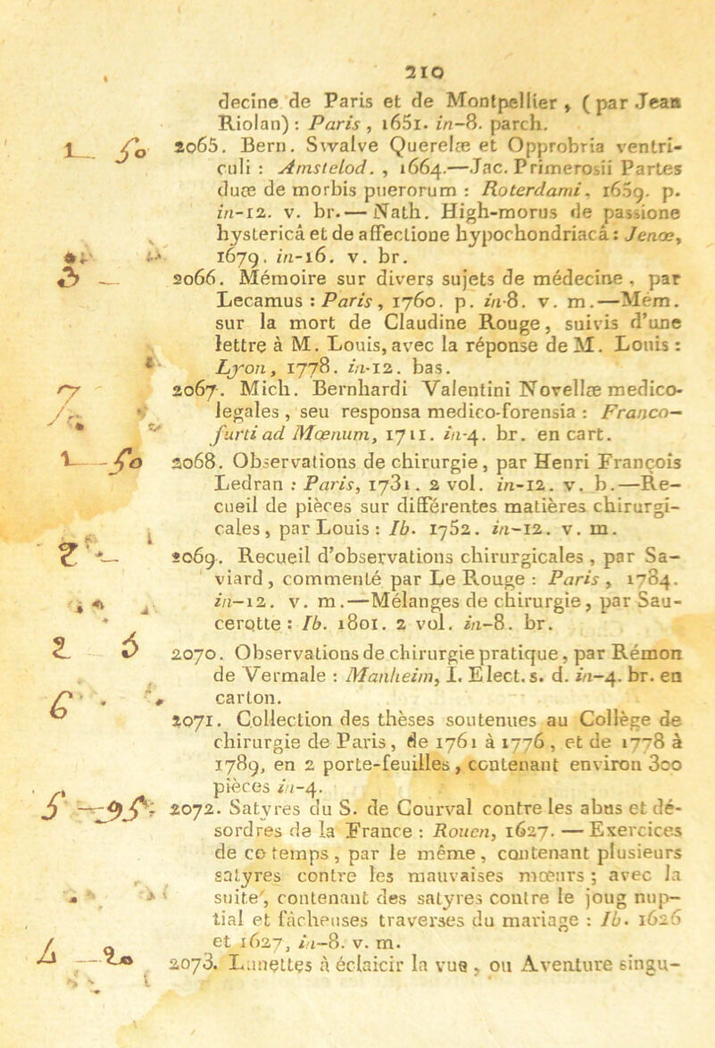 fo '7 U - » A' t 6 G • Jecîne de Paris et de Montpellier , ( par Jean Riolan); Paris , i65i. parch. io65. Bern. Swalve Querelæ et Opprobria ventri- cnli ; AmsteLod. , 1664.—Jac. Primerosii Partes dure de morbis puerorum : Roterdami, i65g. p- in-iz. V. br.— Nath. High-morus de passione hysLericâ et de affeclione hypochondriacâ : Jeaccy 167g. m-16. V. br. 2066, Mémoire sur divers sujets de médecine, par Lecamus : Paris , 1760. p. //i-8. v. m. —Mem. sur la mort de Claudine Rouge, suivis d’une lettre à M. Louis, avec la réponse de M. Louis : Lj'oii, 1778. ia-12,. bas. 3067. Midi. Bernhardi Valentini Novellæ medico- legales , seu responsa medico-forensia : Franco— furti ad Mœnum, 1711. m-4. br. encart. ao68. Observations de chirurgie, par Henri François Ledran : Paris, 1781.2 vol. fn-12. v. b.—Re- cueil de pièces sur differentes matières chirurgi- cales, par Louis : 76. 1762. i/i-12. v. m. 206g. Recueil d’observations chirurgicales , par Sa- viard, commenté par Le Rouge : Paris , 1784. ^■/^-l2. V. m.—Mélanges de chirurgie, par Sau- cerqtle : Ib. 1801. 2 vol. in-8. br. 2070. Observations de chirurgie pratique, par Rémon de Vermale : Manheim, I. Elect. s. d. i/1-4. br. en carton. 2071. Collection des thèses soutenues au Collège de chirurgie de Paris , de 1761 à 1776 , et de 1778 à 1789, en 2 porte-feuilles, contenant environ 3oo pièces //1-4. 2072. Satyres du S. de Courval contre les abus et dé- ^ sordres de la France ; Rouen, \Gzj. —Exercices de CO temps , par le même, contenant plusieurs ^ satyres contre les mauvaises moeurs ; avec la M ' > ' suite', contenant des satyres contre le joug nup- tial et fâcheuses traverses du mariage : Jb. 1626 Is — et 1627, 7t-8. V. m. 2073. Lunettes à éclaicir la vue , ou Aventure singu-