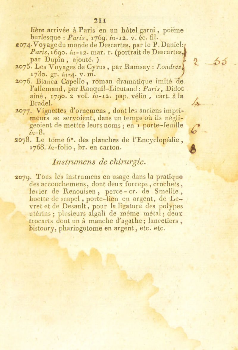 If ère arrivée à Paris en un hôtel garni, poërae burlesque : Paris, 176g. m-12. v. éc. fil. £074.Vo3'agedu monde de Descartes, par le P. Daniel: Paris, i6go. in-iz. mar. r. (portrait de Descartes, par Dupin , ajouté. ) 1 2075. Les Voyages de Cyrus, par Ramsay : Londres\ 1780. gr. m-4. V. m. y 2076. Bianca Capello, roman dramatique imité de rallemand, par Rauquil-Lieutaud : Paris, Didot aîné, 1790. 2 vol. 111-12. pap. vélin, cari, à la Bradel. 2077. Vignettes d’ornemens , dont les anciens impri- meurs se servoient, dans un temps oii ils négli- geoient de mettre leurs noms ; en 1 porte-feuille , in-S. 2078. Le tdme 6*. des planches de l'Encyclopédie, 1768. z/j-folio, br. en carton. Instrumens de chirurgie. 207g. Tous les instrumens en usage dans la pratique des accüuchemens, dont deux forceps , crochets, levier de Renouisen , perce-cr. de Smellie , boette de scapel , porte-lien en argent, de Le- vret et de Desault, pour la ligature des polypes utérins; plusieurs algali de même métal; deux trocarts dont un à manche d’agathe; lanretiers , bistoury, pharingotome en argent, etc. etc.