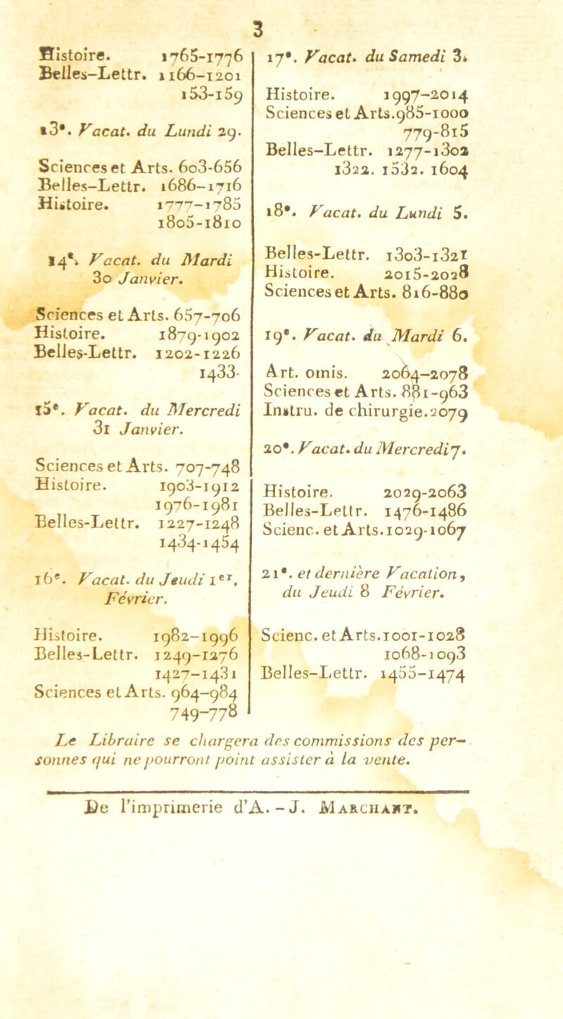 Histoire. i'765-1776 Belies-Lettr. j 166-1201 I53-159 t3*. Vacat> du Lundi ag. Sciences et Arts. 6o3-656 Belles-Lettr. 1686-1716 Hûtoire. i77'7-i785 i8o3-i8io 14*» Vacat. du Mardi 30 Janvier. Sciences et Arts. 657-706 Histoire. 1879-1902 BelJes-Lettr. 1202-1226 1433- l5*. Vacat. du Mercredi 31 Janvier. Sciences et Arts. 707-748 Histoire. 1903-1912 1976-1981 Belles-Leltr. 1227-1248 1434-1454 16'. Vocal, du Jeudi, Février. Histoire. 1982-1996 Belles-Lettr. 1249-1276 1427-1431 Sciences et Arts. 964-984 749-778 17*. Vacat. du Samedi 3* Histoire. 1997-2014 Sciences et Arts.985-1000 779-815 Belles-Lettr. i277-i3oa i322. i532. 1604 i8*. Vacat. du Lundi S. Belles-Lettr. i3o3-i32i Histoire. 2015-2028 Sciences et Arts. 816-880 19*. Vacat. du Mardi 6. Art. omis. 2064-2078 Sciences et Arts. 881-968 Inutru. de chirurgie.2079 20*. Vacat. du Mercredi'j. Histoire. 2029-2068 Belles-Lettr. 1476-1486 Scienc. et Arts. 1029-1067 21*. et dernière Vacat ion y du Jeudi 8 Février. Scienc. et Arts.1001-1028 1068-1098 Belles-Lettr. 1455-1474 Le Libraire se chargera des commissions des per- sonnes qui ne pourront point assister à la vente. iJe l’imprimerie d’A.-J. JVIakchaut.